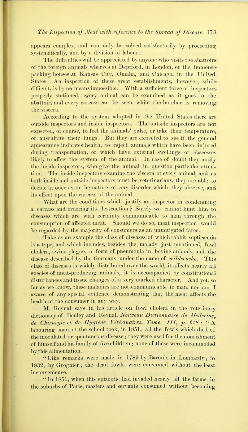 appears complex, and can only be solved satisfactorily by proceeding systematically, and by a division of labour. The difficulties will be appreciated by anyone wbo visits the abattoirs of the foieign animals wharves at Deptford, in London, or the immense packing houses at Kansas City, Omaha, and Chicago, in the Uni^^ed States. An inspection of these great establishments, however, while difficult, is by no means impossible. With a sufficient force of inspectors properly stationed, eyery animal can be examined as it goes to the abattoir, and every carcass can be seen while the butcher is removing the viscera. According to the system adopted in the United States there are outside inspectors and in.side inspectors. The outside inspectors are not expected, of course, to feel the animals’ pulse, or take their temperature, or auscultate their lungs. But they are expected to see if the general appearance indicates health, to reject animals which have been injured during transpoidation, or which have external swellings or abscesses likely to affect the system of the animal. In case of doubt they notify the inside inspectors, who give the animal in question particular atten- tion. The inside inspectois examine the viscera of every animal, and as both inside and outside inspectors must be veterinarians, they are able to decide at once as to the nature of any disorder which they observe, and its effect upon the carcass of the animal. What are the conditions which justify an inspector in condemning a carcass and ordering its destruction ? Surely we cannot limit him to diseases which are with certainty communicable to man through the consumption of affected meat. Should we do so, meat inspection would be regarded by the majority of consumers as an unmitigated farce. Take as an example the class of diseases of which rabbit septiemmia is a type, and which includes, besides fhe, malady just mentioned, fowl cholera, swine jdague, a form of pneumonia in bovine animals, and the disease described by the Germans under the name of loildseuche. This class of diseases is widely distributed over the world, it affects nearly all species of meat-producing animals, it is accompanied by constitutional disturbances and tissue changes of a very marked character. And yet, so far as we know, these maladies are not communicable to man, nor am I aware of any special evidence demonstrating that the meat affects the health of the consumer in any way. M. Beynal says in his article on fowl cholera in the veterinary dictionary of Bouley and Beynal, Nouveau Dictionnaire de Medecine, de Chirurgie et de Hygiene Veterinaires, Tome III, p. 65§: “A labouring man at the school took, in 1851, all the fowls which died of the inoculated or spontaneous disease; they were used for the nourishment of himself and his family of five children ; none of these were incommoded by this alimentation. “Like remarks were made in 1789 by Baronio in Lombardy; in 1832, by Grognier; the dead fowls were consumed without the least inconvenience. “In 1851, when this epizootic had invaded nearly all the farms in, the suburbs of Paris, masters and servants consumed without becoming