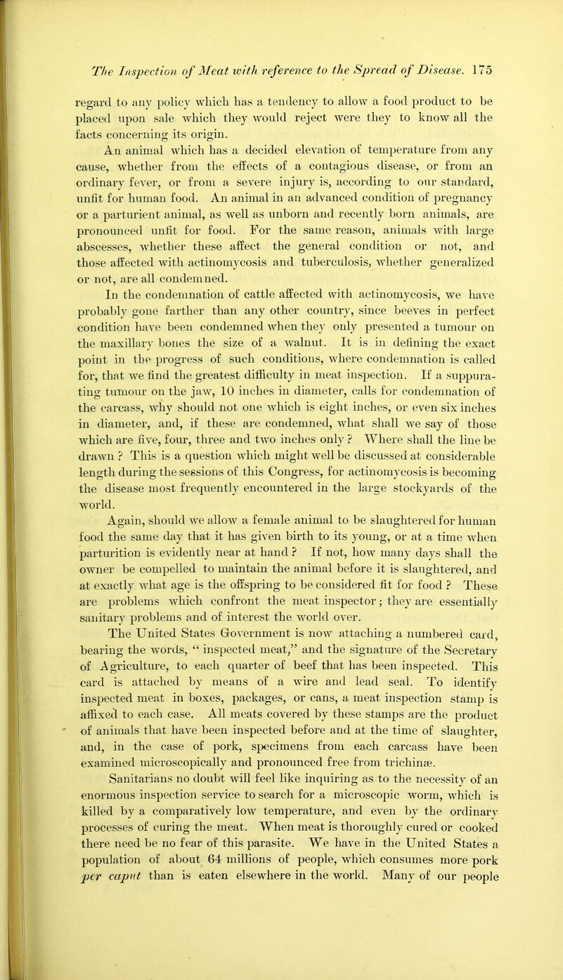 regard to any policy whicli has a tendency to allow a food product to be placed upon sale which they would reject were they to know all the facts concerning its origin. An animal which has a decided elevation of temperature from any cause, whether from the effects of a contagious disease, or from an ordinary fever, or from a severe injury is, according to our standard, unfit for human food. An animal in an advanced condition of pregnancy or a parturient animal, as well as unborn and recently born animals, are pronounced unfit for food. For the same reason, animals with large abscesses, whether these affect the general condition or not, and those affected with actinomycosis and tuberculosis, whether generalized or not, are all condemned. In the condemnation of cattle affected with actinomycosis, we have probably gone farther than any other country, since beeves in perfect condition have been condemned when they only presented a tumour on the maxillary hones the size of a walnut. It is in defining the exact point in the progress of such conditions, where condemnation is called for, that we find the greatest difficulty in meat inspection. If a suppura- ting tumour on the jaw, 10 inches in diameter, calls for condemnation of the carcass, why should not one which is eight inches, or even six inches in diameter, and, if these are condemned, what shall we say of those which are five, four, three and two inches only ? Where shall the line be drawn ? This is a question which might well be discussed at considerable length during the sessions of this Congress, for actinomycosis is becoming the disease most frequently encountered in the large stockyards of the world. Again, should we allow a female animal to he slaughtered for human food the same day that it has given birth to its young, or at a time when parturition is evidently near at hand ? If not, how many days shall the owner he compelled to maintain the animal before it is slaughtered, and at exactly what age is the offspring to be considered fit for food ? These are problems which confront the meat inspector; they are essentiallj sanitary problems and of interest the world over. The United States Government is now attaching a numbered card, bearing the wmrds, “ inspected meat,” and the signature of the Secretary of Agriculture, to each quarter of beef that has been inspected. This card is attached by means of a wire and lead seal. To identify inspected meat in boxes, packages, or cans, a meat inspection stamp is affixed to each case. All meats covered by these stamps are the product of animals that have been inspected before and at the time of slaughter, and, in the case of pork, specimens from each carcass have been examined microscopically and pronounced free from trichinae. Sanitarians no doubt will feel like inquiring as to the necessity of an enormous inspection service to search for a microscopic worm, which is killed by a comparatively low temperature, and even by the ordinary processes of curing the meat. When meat is thoroughly cured or cooked there need be no fear of this parasite. We have in the United States a population of about 64 millions of people, which consumes more pork per caput than is eaten elsewhere in the world. Many of our people