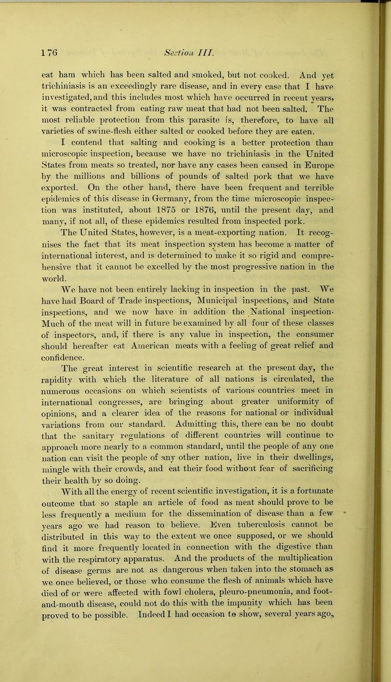 eat ham which has been salted and smoked, bnt not cooked. And yet trichiniasis is an exceedingly rare disease, and in every case that I have investigated, and this includes most which have occurred in recent years, it was contracted from eating raw meat that had not been salted. The most reliable protection from this parasite is, therefore, to have all varieties of swine-flesh either salted or cooked before they are eaten. I contend that salting and cooking is a better protection than microscopic inspection, because we have no trichiniasis in the United States from meats so treated, nor have any cases been caused in Europe by the millions and billions of pounds of salted pork that we have exported. On the other hand, there have been frequent and teirible epidemics of this disease in Germany, from the time microscopic inspec- tion was instituted, about 1875 or 1876, until the present day, and many, if not all, of these epidemics resulted from inspected pork. The United States, however, is a meat-exporting nation. It recog- nises the fact that its meat inspection system has become a matter of international interest, and is determined to make it so rigid and compre- hensive that it cannot be excelled by the most progressive nation in the world. We have not been entirely lacking in inspection in the past. We have had Board of Trade inspections. Municipal inspections, and State inspections, and we now have in addition the National inspection- Much of the meat will in future be examined by all four of these classes of inspectors, and, if there is any value in inspection, the consumer should hereafter eat American meats with a feeling of great relief and confldence. The great interest in scientiflc research at the present day, the rapidity with which the literature of all nations is circulated, the numerous occasions on which scientists of various countries meet in international congresses, are bringing about greater uniformity of opinions, and a clearer idea of the reasons for national or individual variations from our standard. Adinitting this, there can be no doubt that the sanitary i-egulations of different countries will continue to approach more nearly to a common standard, until the people of any one nation can visit the people of any other nation, live in their dwellings, mingle with their crowds, and eat their food without fear of sacrificing their health by so doing. With all the energy of recent scientific investigation, it is a fortunate outcome that so staple an article of food as meat should prove to be less frequently a medium for the dissemination of disease than a few years ago we had reason to believe. Even tuberculosis cannot be distributed in this way to the extent we once supposed, or we should find it more frequently located in connection with the digestive than with the respiratory apparatus. And the products of the multiplication of disease germs are not as dangerous when taken into the stomach as we once believed, or those who consume the flesh of animals which have died of or were affected with fowl cholera, pleuro-pneumonia, and foot- and-mouth disease, could not do this with the impunity which has been