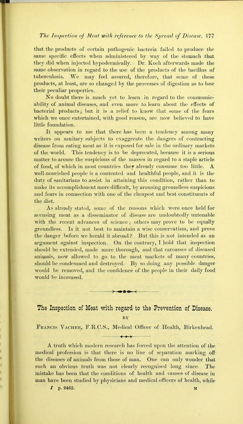 that the products of certain pathogenic bacteria failed to produce the same specific effects when administered by way of the stomach that they did when injected hypodermically. Dr. Koch afterwards made the same observation in regard to the use of the products of the bacillus of tuberculosis. We may feel assured, therefore, that seme of these products, at least, are so changed by the processes of digestion as to lose their peculiar properties. No doubt there is much yet to learn in regard to the communic- ability of animal diseases, and even more to learn about the effects of bactei’ial products; but it is a relief to know that some of the fears which we once entertained, with good reason, are now believed to have little foundation. It appears to me that there has been a tendency among many writers on sanitary subjects to exaggerate the dangers of contracting disease from eating meat as it is exposed for sale in the ordinary markets of the world. This tendency is to be deprecated, because it is a serious matter to arouse the suspicions of the masses in regal’d to a staple article of food, of which in most countries they already consume too little. A well-nourished people is a contented and healthful people, and it is the duty of sanitarians to assist in attaining this condition, rather than to make its accomplishment more difficult, by arousing groundless suspicions and fears in connection with one of the cheapest and best constituents of the diet. As already stated, some of the reasons which were once held for accusing meat as a disseminator of disease are undoubtedly untenable Avith the recent advances of science; others may prove to be equally groundless. Is it not best to maintain a wise conservatism, and prove the danger before we herald it abroad ? But this is not intended as an argument against inspection. On the contrary, I hold that inspection should be extended, made more thorough, and that carcasses of diseased animals, now allowed to go to the meat markets of many countries, should be condemned and destroyed. By so doing any possible danger would be remoA’ed, and the confidence of the people in their daily food would be increased. The Inspection of Meat with regard to the Prevention of Disease. BY Francis Vacher, F.R.C.S., Medical Officer of Health, Birkenhead. A truth Avhich modern research has forced upon the attention of the medical profession is that there is no line of separation marking off- the diseases of animals from those of man. One can only wonder that such an obvious truth was not clearly recognised long since. The mistake has been that the conditions of health and causes of disease in man have been studied by physicians and medical officers of health, while I p. 2462. M