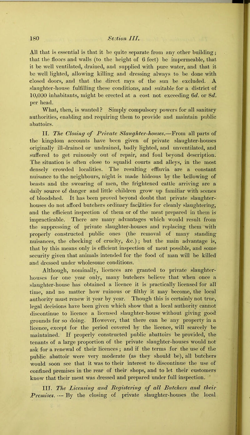 All that is essential is that it be quite separate from any other building; that the floors and walls (to the height of 6 feet) be impermeable, that it be well ventilated, drained, and supplied with pure water, and that it be well lighted, allowing killing and dressing always to be done with closed doors, and that the direct rays of the sun be excluded. A slaughter-house fulfilling these conditions, and suitable for a district of 10,000 inhabitants, might be erected at a cost not exceeding Qd. or 8c?. per head. What, then, is wanted ? Simply compulsory powers for all sanitary authorities, enabling and requiring them to provide and maintain public abattoirs. II. The Closing of Private Slaughter-houses.—From all parts of the kingdom accounts have been given of private slaughter-houses originally ill-drained or undrained, badly lighted, and unventilated, and suffered to get ruinously out of repair, and foul beyond description. The situation is often close to squalid courts and alleys, in the most densely crowded localities. The resulting efflmda are a constant nuisance to the neighbours, night is made hideous by the bellowing of beasts and the swearing of men, the frightened cattle arriving are a daily som’ce of danger and little chilch’en grow up familiar with scenes* of bloodshed. It has been proved beyond doubt that private slaughter- houses do not afford butchers ordinary facflities for cleanly slaughtering, and the efficient inspection of them or of the meat prepared in them is impracticable. There are many advantages which would result from the suppressing of private slaughter-houses and replacing them with properly constructed public ones (the removal of many standing nuisanees, the checking of cruelty, &c.) ; but the main advantage is, that by this means only is efficient inspection of meat possible, and some security given that animals intended for the food of man will be killed and dressed under wholesome conditions. Although, nominally, licences are granted to private slaughter- houses for one year only, many bntchers believe that when once a slaughter-house has obtained a licence it is practically licensed for all time, and no matter how ruinous or filthy it may become, the local authority must renew it year by year. Though this is certainly not true, legal decisions have been given Avhich show that a local authority cannot discontinue to licence a licensed slaughter-house without giving good grounds for so doing. However, that there can be any property in a licence, except for the period covered by the licence, will scarcely be maintained. If properly constructed public abattoirs be provided, the tenants of a large proportion of the private slaughter-houses would not ask for a renewal of their licences ; and if the terms for the use of the public abattoir were very moderate (as they should be), all butchers would soon see that it was to their interest to discontinue the use of confined premises in the rear of their shops, and to let their customers know that their meat was dressed and prepared under full inspection. III. The Licensing and Registering of all Butchers and their Premises. -- By the closing of private slaughter-honses the local