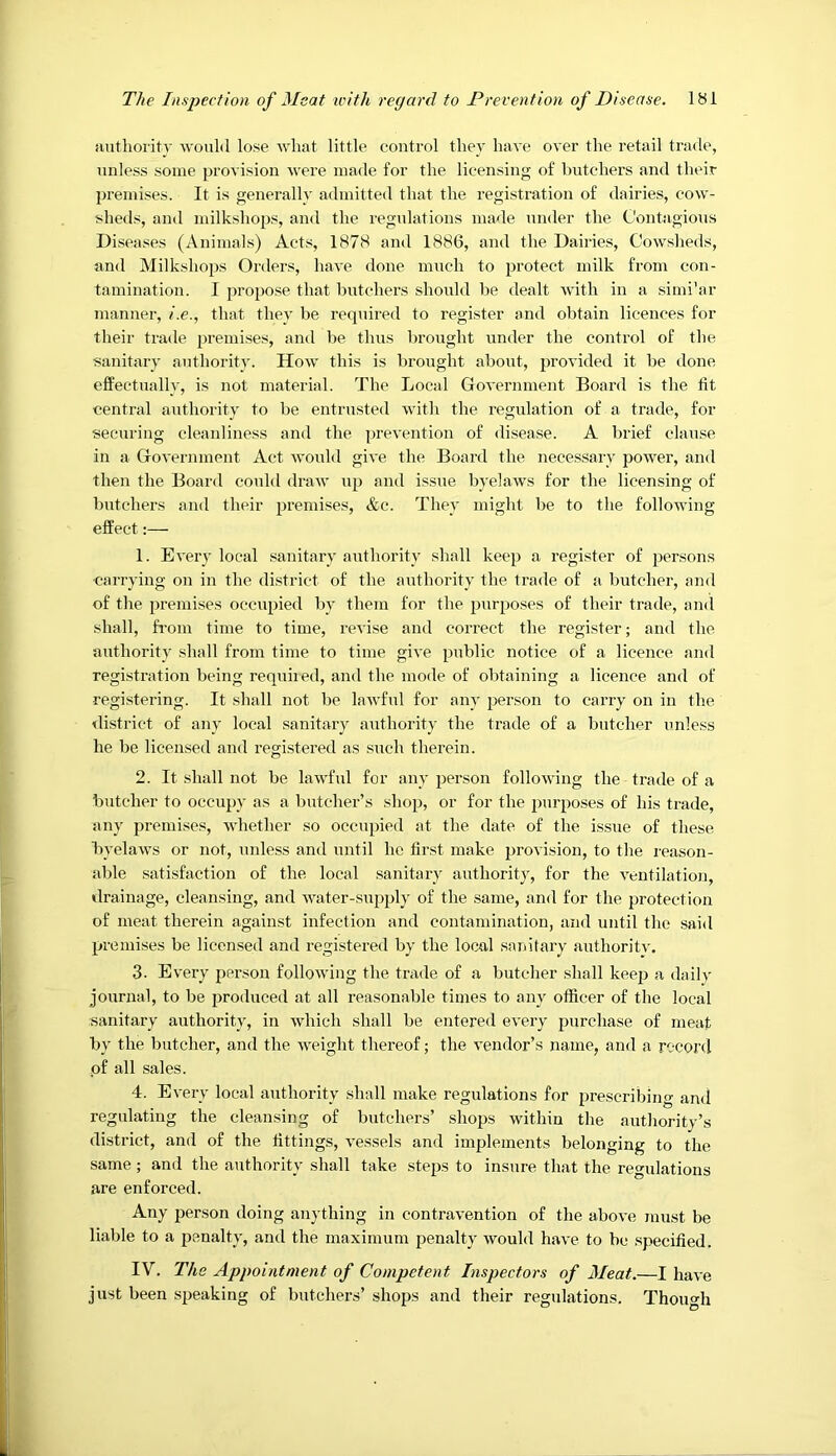 iiutliority ■would lose ■what little control they have over the retail trade, unless some provision were made for the licensing of butchers and their premises. It is generally admitted that the registration of dairies, cow- sheds, and milkshops, and the regulations made under the Contagious Diseases (Animals) Acts, 1878 and 1886, and the Dairies, Cowsheds, and Milkshops Orders, have done much to protect milk from con- tamination. I propose that butchers should be dealt with in a simi'ar manner, i.e., that they be required to register and obtain licences for their trade premises, and be thus brought under the control of the sanitary authority. How this is l)rought about, provided it be done effectually, is not material. The Local Government Board is the tit central authority to be entrusted with the regulation of a trade, for securing cleanliness and the prevention of disease. A Indef clause in a Government Act would give the Board the necessary power, and then the Board could draw up and issue byelaws for the licensing of butchers and their premises, &c. They might be to the following effect:— 1. Every local sanitary authority shall keep a register of persons ■carrying on in the district of the authority the trade of a butcher, and of the premises occupied by them for the purposes of their trade, and shall, from time to time, revise and correct the register; and the authority shall from time to time give public notice of a licence and registration being requiied, and the mode of obtaining a licence and of registering. It shall not be lawful for any person to carry on in the ilistrict of any local sanitary authority the trade of a butcher unless he be licensed and registered as such therein. 2. It shall not be lawful for any person following the trade of a butcher to occupy as a butcher’s shop, or for the purposes of his trade, any premises, whether so occupied at the date of the issue of these byelaws or not, unless and until he first make provision, to the reason- able satisfaction of the local sanitary authorit)', for the ventilation, ilrainage, cleansing, and water-supply of the same, and for the protection of meat therein against infection and contamination, and until the said premises be licensed and registered by the local sanitary authoritv. 3. Every person following the trade of a butcher shall keep a daily journal, to be produced at all reasonable times to any officer of the local sanitary authority, in which shall be entered every purchase of meat by the butcher, and the weight thereof; the vendor’s name, and a record of all sales. 4. Every local authority shall make regulations for prescribing and regulating the cleansing of butchers’ shops within the authority’s district, and of the fittings, vessels and implements belonging to the same; and the authority shall take steps to insure that the regulations are enforced. Any person doing anything in contravention of the above must be liable to a penalty, and the maximum penalty would have to be .specified. IV. The Appointment of Competent Inspectors of Meat.—I have just been speaking of butchers’ shops and their regulations. Though