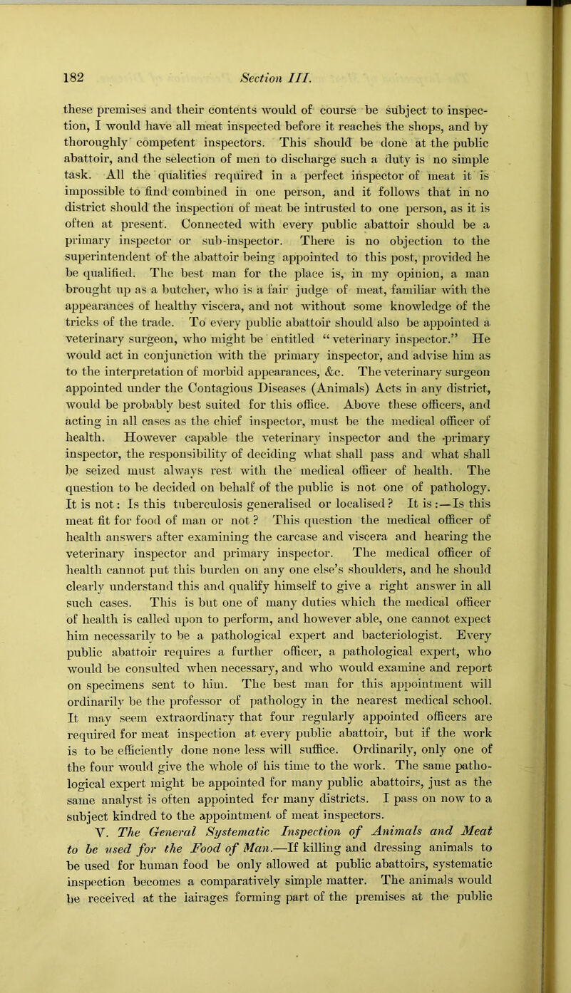 these premises and their contents would of course be subject to inspec- tion, I would have all meat inspected before it reaches the shops, and by thoroughly competent inspectors. This should be done at the public abattoir, and the selection of men to discharge such a duty is no simple task. All the qualities required in a perfect inspector of meat it is impossible to find combined in one person, and it follows that in no <listrict should the inspection of meat be intrusted to one person, as it is often at present. Connected with every public abattoir should be a primary inspector or sub-inspector. There is no objection to the superintendent of the abattoir being appointed to this post, provided he be qualified. The best man for the place is, in my opinion, a man brought up as a butcher, who is a fair judge of meat, familiar Avith the appearances of healthy viscera, and not without some knowledge of the tricks of the trade. To every public abattoir should also be appointed a veterinary surgeon, who might be entitled “ veterinary inspector.” He would act in conjunction Avith the primary inspector, and advise him as to the interpretation of morbid appearances, &c. The veterinary surgeon appointed under the Contagious Diseases (Animals) Acts in any district, would be probably best suited for this office. Above these officers, and acting in all cases as the chief inspector, must be the medical officer of health. HoAvever capable the veterinary inspector and the 'primary inspector, the responsibility of deciding Avhat shall pass and Avhat shall be seized must ahvays rest Avith the medical officer of health. The question to be decided on behalf of the public is not one of pathology. It is not: Is this tuberculosis generalised or localised ? It is :—Is this meat fit for food of man or not ? This question the medical officer of health ansAvers after examining the carcase and viscera and hearing the veterinary inspector and primary inspector. The medical officer of health cannot put this burden on any one else’s shoulders, and he should clearly understand this and qualify himself to give a right ansAver in all such cases. This is but one of many duties Avhich the medical officer of health is called upon to perform, and hoAvever able, one cannot expect him necessarily to be a pathological expert and bacteriologist. Every public abattoir requires a further officer, a pathological expert, Avho Avould be consulted Avhen necessary, and Avho Avould examine and report on specimens sent to him. The best man for this appointment Avill ordinarilv be the professor of pathology in the nearest medical school. It may seem extraordinary that four regulaidy appointed officers are required for meat inspection at eA^ery public abattoir, but if the work is to be efficiently done none less Avill suffice. Ordinarily, only one of the four Avould give the Avhole oi' his time to the work. The same patho- logical expert might be appointed for many public abattoirs, just as the same analyst is often appointed for many districts. I pass on now to a subject kindred to the appointment of meat inspectors. V. The General Systematic Inspection of Animals and Meat to be ttsed for the Food of Man.—If killing and dressing animals to be used for human food be only allowed at public abattou’s, systematic inspection becomes a comparatively simple matter. The animals would be received at the lairages forming part of the premises at the public