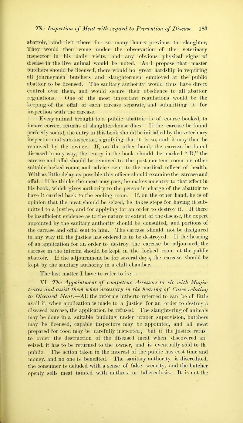 abattoir, and left there for so many lionrs previous to slaughter. They would then come under the observation of the veterinary inspector in his daily visits, and any obvious physical signs of disease in the live animal would be noted. As I propose that master butchers should be licensed, there would no great hardship in requiring all journe} inen butchers and slaughtermen employed at the public abattoir to be licensed. The sanitary authority would thus have direct control over them, and would secure their obedience to all abattoir regulations. One of the most inq)ortant regulations would be the keeping of the offal of each carcase separate, and submitting it for inspection with the carcase. Every animal brought to a public abattoir is of course booked, to insure correct returns of slaughter-house dues. If the carcase be found perfectly sound, the entry in this book shovdd be initialled by the veterinary inspector and sub-inspector, signifying tliat it is so, and it may then be removed by the owner. If, on the other hand, the carcase be found diseased in any way, the entry in the book should be marked “ D,” the carcase and offal should be removed to the post-mortem room or other suitable locked room, and advice sent to the medical officer of health. With as little delay as possible this officer should examine the carcase and offal. If he thinks the meat may pass, he makes an entry to that effect in liis book, which gives authority to the person in charge of the abattoir to have it carried back to the cooling-room. If, on the other hand, he is of opinion that the meat should be seized, he takes steps for having it sub- mitted to a justice, and for applying for an order to destroy it. If there be insufficient evidence as to the nature or extent of the disease, the expert appointed by the sanitary authority shoxxld be consulted, anti portions of the carcase and offal sent to him. The carcase shoxxld not be disfigured in any way till the jxxstice has ordei’ed it to be destroyed. If the hearing of an application for an order to destroy the carcase be adjourned, the carcase in the interim should be kept in the locked room at the pxxblic abattoir. If the adjournment be for severxxl xlays, the carcase shoxxld be kept by the sanitary authority ixx a chill chamber. The last matter I have to refer to is:—■ VI. The Appointment of competent Assessors to sit tcith Magis- trates and assist them when necessary in the hearing of Cases relating to Diseased Meat.—All the reforms hitherto referred to can be of little avail if, when application is made to a jxxstice for an order to destroy a diseased carcase, the application be refused. The slaxxghtering of animals imxy be done in a suitable building ixnder ^xroper supervision, butchers may be licensed, capable inspectors may be appointed, and all meat prepared for food may be cai’efxxlly inspected; but if the jxxstice refus to order the destrxxction of the diseased meat when discovered an seized, it has to be returned to the owner, and is eventually sold to th pxxblic. The action taken in the interest of the pxxblic has cost tinxe and money, and no one is benefited. The sanitary authority is discredited, the consumer is deluded with a sense of false security, and the butcher openly sells meat tainted with anthrax or txiberculosis. It is not the