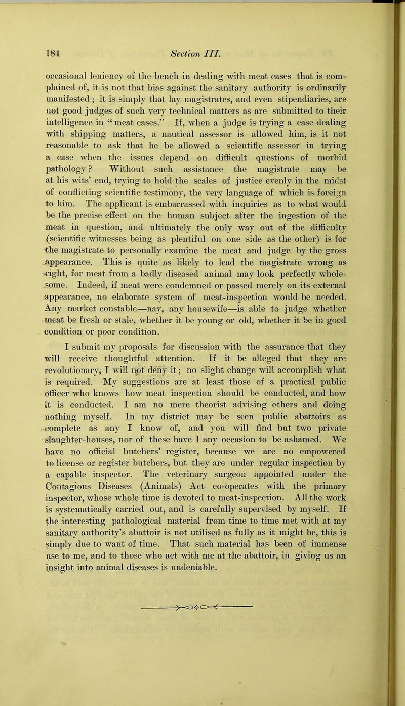 occasional leniency of the bench in dealing with meat cases that is com- plained of, it is not that bias against the sanitary authority is ordinarily manifested ; it is simply that lay magistrates, and even stipendiaries, are not good judges of such very technical matters as are submitted to their intelligence in “ meat cases.” If, when a judge is trying a case dealing with shipping matters, a nautical assessor is allowed him, is it not reasonable to ask that he be allowed a scientific assessor in trying a case when the issues depend on difficult questions of morbid pathology ? Without such assistance the magistrate may be at his wits’ end, trying to hold the scales of justice evenly in the midst of conflicting scientific testimony, the very language of which is foreign to him. The applicant is embarrassed with inquiries as to what would be the precise effect on the human subject after the ingestion of the meat in question, and ultimately the only way out of the difficulty (scientific witnesses being as plentiful on one side as the other) is for the magistrate to personally examine the meat and judge by the gross -appearance. This is quite as likely to lead the magistrate wrong as right, for meat from a badly diseased animal may look perfectly whole- some. Indeed, if meat were condemned or passed merely on its external appearance, no elaborate system of meat-inspection would be needed. Any market constable—nay, any housewife—is able to judge whether meat be fresh or stale, whether it bo young or old, whether it be in good condition or poor condition. I submit my proposals for discussion with the assurance that they will receive thoughtful attention. If it be alleged that they are revolutionary, I will imt deny it; no slight change Avill accomplish what is required. My suggestions are at least those of a practical public officer who knoAvs how meat inspection shoi\ld be conducted, and hoAV it is conducted. I am no mere theorist advising others and doing nothing myself. In my district may be seen public abattoirs as complete as any I knoAV of, and you will find but two priA'ate slaughter-houses, nor of these haA’e I any occasion to be ashamed. We have no official butchers’ register, because Ave are no empowered to license or register butchers, but they are under regular inspection by a capable inspector. The A'eterinary surgeon appointed under the Contagious Diseases (Animals) Act co-operates with the primary inspector, whose whole time is devoted to meat-inspection. All the work is systematically carried out, and is carefully supervised by myself. If the interesting pathological material from time to time met Avith at my sanitary authority’s abattoir is not utilised as fully as it might be, this is simply due to want of time. That such material has been of immense use to me, and to those Avho act with me at the abattoir, in giving us an insight into animal diseases is undeniable.