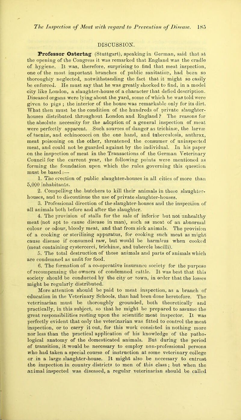 DISCUSSION. Professor Ostertag (Stuttgart), speaking in German, said that at the opening of the Congress it was remarked that England was the cradle of hygiene. It was, therefore, surprising to hnd that meat inspection, one of the most important branches of public sanitation, had been so thoroughly neglected, notwithstanding the fact that it might so easily be enforced. He must say that he was greatly shocked to find, in a model city like London, a slaughter-house of a character that defied description. Diseased organs were lying about the yard, some of which he was told were given to pigs ; the interior of the bouse was remarkable only for its dirt. What then must be the condition of the hundreds of private slaughter- houses distributed throughout London and England ? The reasons for the absolute necessity for the adoption of a general inspection of meat were perfectly apparent. Such sources of danger as trichinm, the larvaj of taenite, and echinococci on the one hand, and tuberculosis, anthrax, meat poisoning on the other, threatened the consumer of uninspected meat, and could not be guarded against by the individual. In his paper on the inspection of meat in the Transactions of the German Veterinary Council for the current year, the following points were mentioned as forming the foundation upon which the rules governing this question must be based:— 1. The erection of public slaughter-houses in all cities of more than 6,000 inhabitants. 2. Compelling the butchers to kill their animals in these slaughter- houses, and to discontinue the use of private slaughter-houses. 3. Professional direction of the slaughter-houses and the inspection of all animals both before and after the slaughter. 4. The provision of stalls for the sale of inferior but not unhealthy meat (not apt to cause disease in man), such as meat of an abnormal colour or odour, bloody meat, and that from sick animals. The provision of a cooking or sterilizing apparatus, for cooking such meat as might cause disease if consumed raw, but would be harmless when cooked (meat containing cystercerci, trichinm, and tubercle bacilli). 5. The total destruction of those animals and parts of animals which are condemned as unfit for food. 6. The formation of a co-operative insurance society for the purpose of recompensing the owners of condemned cattle. It was best that this society should be conducted by the city or town, in order that the losses might be regularly distributed. More attention should be paid to meat inspection, as a branch of education in the Veterinary Schools, than had been done heretofore. The veterinarian must be thoroughly grounded, both theoretically and practically, in this subject, so that he might be prepared to assume the great responsibilities resting upon the scientific meat inspector. It was perfectly evident that only the veterinarian was fitted to control the meat inspection, or to carry it out, for this work consisted in nothing more nor less than the practical application of his knowledge of the patho- logical anatomy of the domesticated animals. But during the period of transition, it would be necessary to employ non-professional persons who had taken a special coui’se of instruction at some veterinary college or in a large slaughter-house. It might also be necessary to entrust tho inspection in country districts to men of this class ; but when the animal inspected was diseased, a regular veterinarian should be called