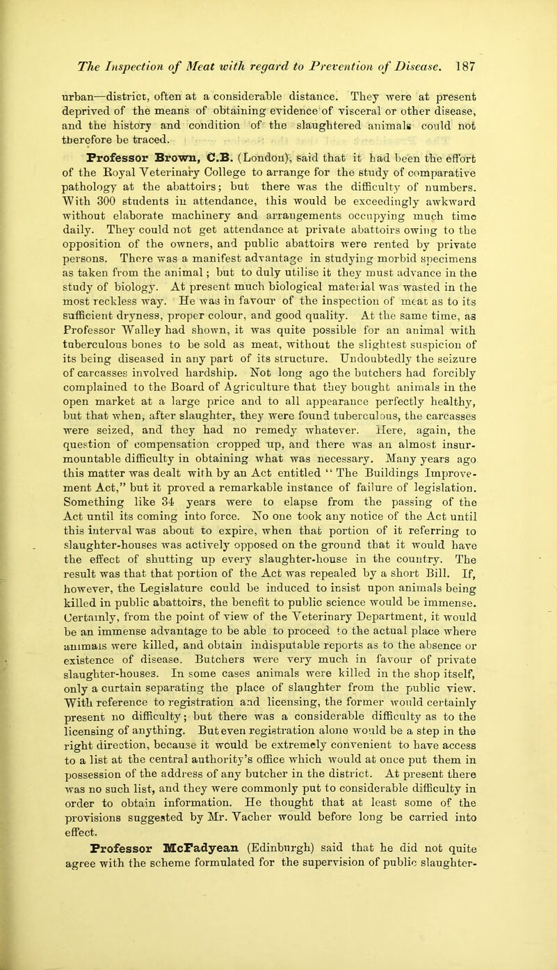 urban—district, often at a considerable distance. They were at present deprived of the means of obtaining evidence'of visceral or other disease, and the history and condition of the slaughtered animals could not therefore be traced. Professor Brown, C.B. (London), said that it had been the effort of the Eoyal Veterinary College to arrange for the study of comparative pathology at the abattoirs; but there was the difficult}^ of numbers. With 300 students in attendance, this would be exceedingly awkward without elaborate machinery and arrangements occupying much time daily. They could not get attendance at private abattoirs owing to the opposition of the owners, and public abattoirs were rented by private persons. There was a manifest advantage in studying morbid specimens as taken from the animal; but to duly utilise it they must advance in the study of biology. At present much biological material was wasted in the most reckless way. He was in favour of the inspection of meat as to its sufficient dryness, proper colour, and good quality. At the same time, as Professor Walley had shown, it was quite possible for an animal with tuberculous bones to be sold as meat, without the slightest suspicion of its being diseased in any part of its structure. Undoubtedly the seizure of carcasses involved hardship. Hot long ago the butchers had forcibly complained to the Board of Agriculture that they bought animals in the open market at a large price and to all appearance perfectly healthy, but that when, after slaughter, they were found tuberculous, the carcasses were seized, and they had no remedy whatever. Here, again, the que.stion of compensation cropped up, and there was an almost insur- mountable difficulty in obtaining what was necessary. Many years ago this matter was dealt with by an Act entitled “ The Buildings Improve- ment A.ct,” but it proved a remarkable instance of failure of legislation. Something like 34 years were to elapse from the passing of the Act until its coming into force. Ho one took any notice of the Act until this interval was about to expire, when that portion of it referring to slaughter-houses was actively opposed on the ground that it would have the effect of shutting up every slaughter-house in the country. The result was that that portion of the Act was repealed by a short Bill. If, however, the Legislature could be induced to insist upon animals being killed in public abattoirs, the benefit to public science would be immense. (Jertamly, from the point of view of the Veterinary Department, it would be an immense advantage to be able to proceed to the actual place where animals were killed, and obtain indisputable reports as to the absence or existence of disease. Butchers were very much in favour of private slaughter-houses. In some cases animals were killed in the shop itself, only a curtain separating the place of slaughter from the public view. With reference to registration and licensing, the former would certainly present no difficulty; but there was a considerable difficulty as to the licensing of anything. But even registration alone would be a step in the right direction, because it would be extremely convenient to have access to a list at the central authority’s office which would at once put them in possession of the address of any butcher in the district. At present there was no such list, and they were commonly put to considerable difficulty in order to obtain information. He thought that at least some of the provisions suggested by Mr. Vacher would before long be carried into effect. Professor MePadyean (Edinburgh) said that he did not quite agree with the scheme formulated for the supervision of public slaughter-