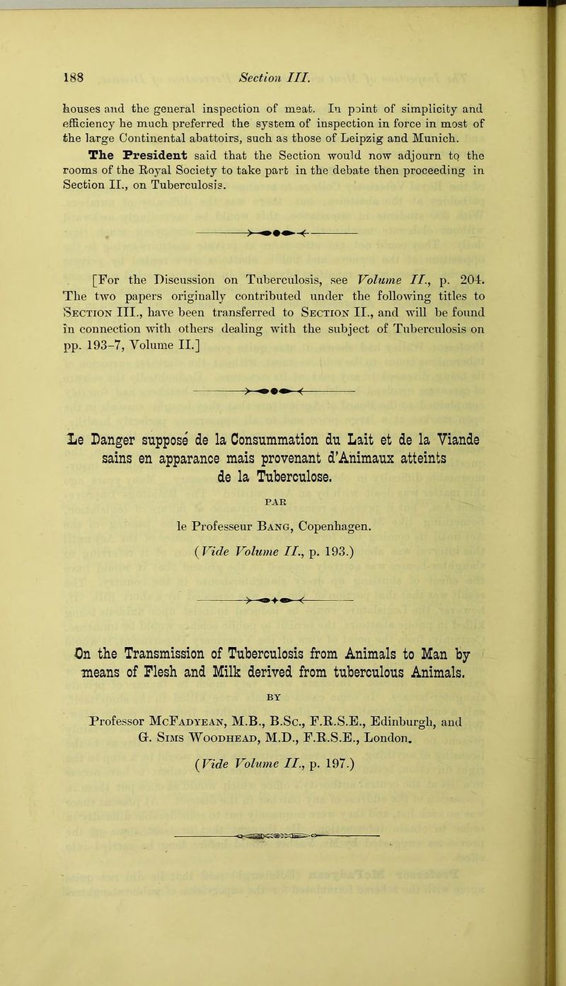 kouses and the general inspection of meat. In point of simplicity and efficiency he much preferred the system of inspection in force in most of the large Continental abattoirs, such as those of Leipzig and Munich. The President said that the Section would now adjourn to the rooms of the Royal Society to take part in the debate then proceeding in Section II., on Tuberculosis. [For the Discussion on Tuberculosis, see Volume II., p. 204. The two papers originally contributed under the following titles to Section III., have been transferred to Section II., and will be found in connection with others dealing with the subject of Tuberculosis on pp. 193-7, Volume II.] Le Danger suppose de la Consummation du Lait et de la Viande sains en apparance mais provenant d’Animaux attaints de la Tuberculosa. PAR le Professeur Bang, Copenhagen. {Vide Volume II., p. 193.) On the Transmission of Tuberculosis from Animals to Man by means of Flesh and Milk derived from tuberculous Animals. BY Professor McFadyean, M.B., B.Sc., F.R.S.E., Edinburgh, and G. Sims Woodhead, M.D., F.R.S.E., London. {Vide Volume II., p. 197.)