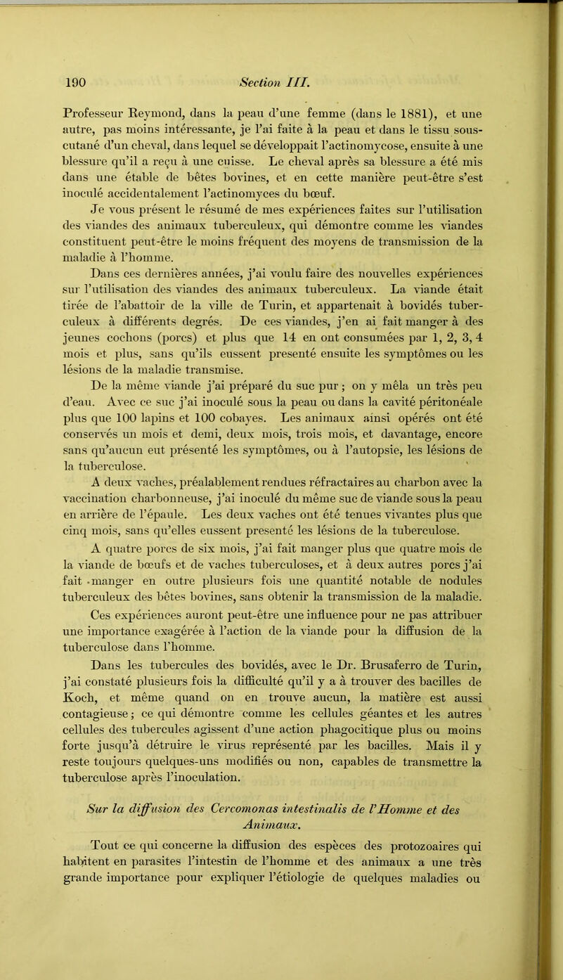 Professeur Eeymond, daus la peau d’une femme (dans le 1881), et ime autre, pas moins interessante, je I’ai faite a la peau et dans le tissu sous- cutane d’un cheval, dans lequel se developpait I’actinomycose, ensuite a une blessure qu’il a re^u a une cuisse. Le clieval apres sa blessure a ete mis dans une etable de betes bovines, et en cette maniere peut-etre s’est inocule accidentalement I’actinomyces du boeuf. Je vous present le resume de mes experiences faites sur Tutilisation des viandes des animaux tuberculeux, qni demontre comme les viandes constituent peut-etre le moins frequent des moyens de transmission de la maladie a rhomme. Dans ces dernieres annees, j’ai voulu faire des nouvelles experiences sui‘ I’utilisation des viandes des animaux tuberculeux. La \*iande etait tiree de I’abattoir de la ville de Turin, et appartenait a bovides tuber- culeux a differents degres. De ces viandes, j’en ai fait manger a des jeunes cocbons (poi’cs) et plus que 14 en ont consumees par 1, 2, 3, 4 mois et plus, sans qu’ils eussent presente ensuite les symptomes ou les lesions de la maladie transmise. De la meme viande j’ai prepare du sue pur; on y mela un tres pen d’eau. Avec ce sue j’ai inocule sous la peau ou dans la cavite peritoneale plus que 100 lapins et 100 cobayes. Les animaux ainsi operes ont ete conserves un mois et demi, deux mois, trois mois, et davantage, encore sans qu’aucun eut presente les symptomes, ou a I’autopsie, les lesions de la tuberculose. A deux vaches, prealablement rendues refractaires au ebarbon avec la vaccination charbonneuse, j’ai inocule dumeme sue de viande sous la peau en arriere de I’epaule. Les deux vacbes out ete tenues vivantes plus que cinq mois, sans qu’elles enssent presente les lesions de la tuberculose. A quatre pores de six mois, j’ai fait manger plus que quatre mois de la viande de boeufs et de vacbes tuberculoses, et a deux autres pores j’ai fait -manger en outre plusieurs fois une quantite notable de nodules tuberculeux des betes bovines, sans obtenir la transmission de la maladie. Ces experiences auront peut-etre une influence pour ne pas attribuer une importance exageree a Faction de la viande pour la difPusion de la tuberculose dans Fbomme. Dans les tubercules des bovides, avec le Dr. Brusaferro de Turin, j’ai constate plusieurs fois la difiiculte qu’il y a a trouver des bacilles de Kocb, et meme quand on en trouve aucun, la matiere est aussi contagieuse; ce qui demontre comme les cellules geantes et les autres cellules des tubercules agissent d’une action pbagocitique plus ou moins forte jusqu’a detrube le virus represente par les bacilles. Mais il y reste toujours quelques-uns modifies ou non, capables de transmettre la tuberculose apres I’inoculation. Sur la diffusion des Cercomonas intestinalis de VHomme et des Animaux. Tout ce qui concerne la diffusion des especes des protozoaires qui babitent en parasites I’intestin de Fbomme et des animaux a une tres grande importance pour expliquer Fetiologie de quelques maladies ou