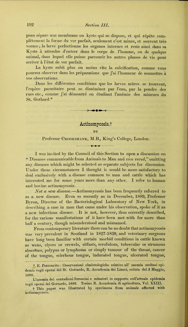 peau separe uiie membrane ou kyste qui se dispose, et qui repete com- pletement la forme du ver parfait, seulement c’est mince, et souvent tres vorace; la larve perfectionne les organes internes et reste ainsi dans sa Kyste a attendre d’entrer dans le corps de I’liomme, ou de quelque animal, dans lequel elle puisse parcourir les autres phases de vie pour arriver a I’etat de ver parfait. La kyste subit plus ou moins vite la calcification, comme vous pourrez observer dans les preparations que j’ai I’honneur de soumettre a VOS observations. Uans les differentes conditions que les larves mfires se trouvent, I’espece parasitaire peut se disseminer par I’eau, par la poudre des rues etc., comme j’ai demontre en etudiant I’anemie des mineurs du St. Gothard.* ^ Actinoraycosis.t BY Professor Ceookshank, M.B., King’s College, London. I was invited by the Council of this Section to open a discussion on “ Diseases communicable from Animals to Man and vice versa,” omitting any diseases which might be selected as separate subjects for discussion. Under these circumstances I thought ic would be more satisfactory to deal exclusively with a disease common to man and cattle which has interested me for some years more than any other. I refer to human and bovine actinomycosis. Not a new disease.—Actinomycosis has been frequently referred to as a new disease. Even so recently as in December, 1889, Professor Byron, Director of the Bacteriological Laboratory of Kew York, in describing a case in man that came under his observation, spoke of it as a new infectious disease. It is not, however, thus correctly described, for the various manifestations of it have been met with for more than half a century, though misunderstood and misnamed. From contemporary literature there can be no doubt that actinomycosis was very prevalent in Scotland in 1827-1839, and veterinary surgeons have long been familiar with certain morbid conditions in cattle known as wens, dyers or crewels, sitfasts, scrofulous, tubercular or strumous abscdSses, polypus or lymphoma or simply tumour of the throat, cancer of the tongue, scirrhous tongue, indurated tongue, ulcerated tongue, * E. Perroncito: Osservazioni elmintologiche relative all’ anemia sooltasi epi- demia vegli operai del St. Gottardo, K, Accademia dei Lincei, seduta del 2 Maggio, 1880. L’anemia dei contadioui fornaciai e minatori in rapporto coll’attuale epidemia vegli operai del Gottardo, 1880. Torino K. Aecademia di agricoltura, Vo!. XXIII. ■)• This paper was illustrated bj specimens from animals affected with actinomycosis.