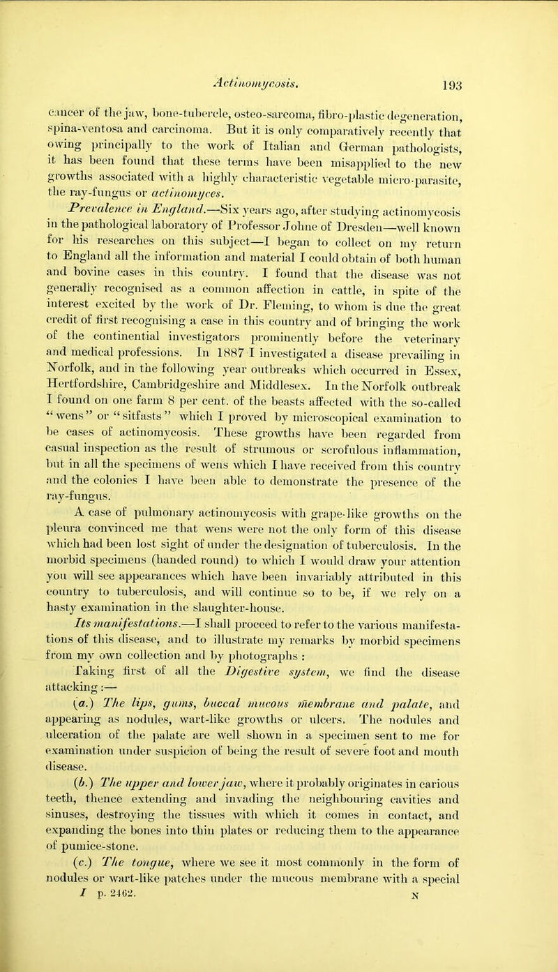 tMueer of tlie jaw, bone-tubercle, osteo-sarcoma, bbro-plastic degeneration, spina-ventosa and carcinoma. But it is only comparatively recently that owing principally to the work of Italian and German pathologists, it has been found that these terms have been misapplied to the new growths associated with a highly characteristic -s-egetable micro-parasite, the ray-fungus or actinomijces. Prevalence, in England.—bix years ago, after studying actinomycosis in the pathological laboratory of Professor Johne of Dresden—well known for his researches on this subject—I began to collect on my return to England all the information and material I could obtain of both human and bo\ ine cases in this country. I found that the disease was not generally recognised as a common affection in cattle, in spite of the interest excited by the work of Dr. Fleming, to whom is due the great credit of first recognising a case in this country and of bringing the work of the eontinential investigators prominently before the veterinary and medical professions. In 1887 I investigated a disease jwevailing in Norfolk, and in the following year outbreaks which occurred in Es.sex, Hertfordshire, Cambridgeshire and Middlesex. In the Norfolk outbreak I found on one farm 8 per cent, of the beasts affected with the so-called “wens” or “sitfasts” which I proved by microscopical examination to be cases of actinomycosis. These growths have been regarded from casual inspection as the result of strumous or scrofulous inflammation, but in all the specimens of wens which I have received from this country and the colonies I have been able to demonstrate the presence of the ray-fungus. A ca.se of pulmonary actinomycosis with grape-like growths on the pleura convinced me that wens were not tlie only form of this disease which had been lost sight of under the designation of tuberculosis. In the morbid specimens (handed round) to which I would draw your attention you 'ivill see appearances which have been invariably attributed in this country to tuberculosis, and will continue so to be, if we rely on a hasty examination in the slaughter-house. Its manifestations.—I shall proceed to refer to the various manifesta- tions of this disease, and to illustrate my remarks by morbid specimens from my own collection and by photographs : Taking first of all the Digestive system, we find the disease attacking;— (a.) The lips, gums, buccal mucous n'lembrane and pialate, ami appearing as nodules, wart-like growths or ulcers. The nodules and ulceration of the palate are well shown in a specimen sent to me for examination under suspicion of being the result of severe foot and mouth disease. (^.) The upper and lower jaiv, where it probably originates in carious teeth, thence extending and invading the neighbouring cavities and sinuses, tlestroying the tissues with which it conies in contact, and expanding the bones into thin plates or reducing them to the appearance of pumice-stone. (c.) The tongue, where we see it most commonly in the form of nodules or wart-like patches under the mucous membrane with a special / p. 2402.