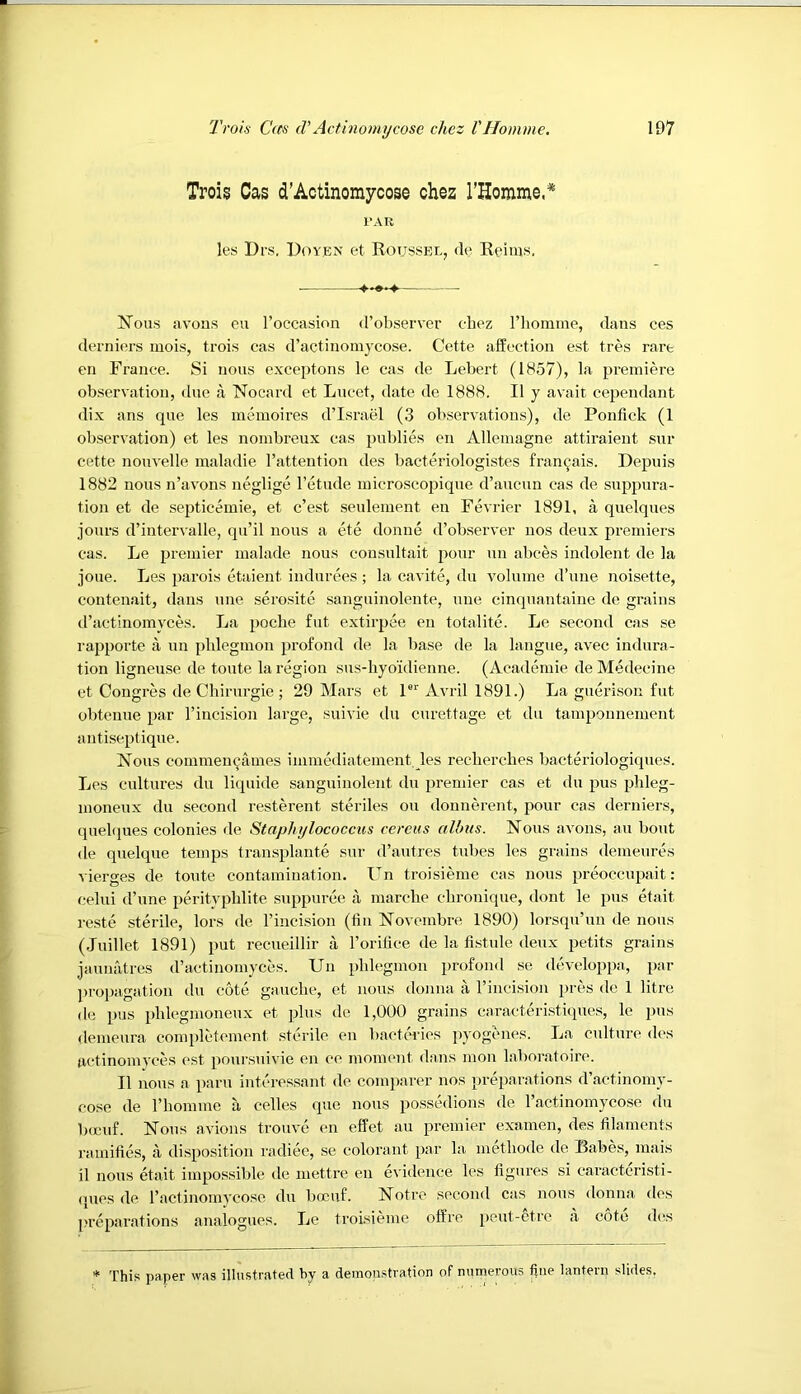 Trois Cas d’Actinoraycose chez rHomme.* I'AR les Drs, Doyen et Roussel, de Reims. Nous avous cu I’occasion d’observer chez riiommo, dans ces derni(u-s mois, trois cas d’actiiioniycose. Cette affection est tres rare eii France. Si nous exceptons le cas de Lebert (1857), la premiere observation, due a Nocard et Lneet, date de 1888. II y avait cependant dix ans qne les memoires d’Israel (3 observations), de Ponfick (1 observation) et les nombreux cas publics en Allemagne attiraient snr cette nonvelle maladie I’attention des baeteriologistes fran^ais. Depuis 1882 nous n’avons neglige I’ctude microscopique d’aucun cas de suppura- tion et de septicemic, et c’est seulement en Fevrier 1891, a quelques jours d’intervalle, qu’il nous a ete donne d’observer nos deux premiers cas. Le premier malade nous consultait pour un abces indolent de la joue. Les parois etaient indurees ; la cavite, du volume d’uue noisette, contenait, dans une serosite sanguinolente, une cinquantaine de grains d’actinomyces. La pocbe fut extirpee en totalitc. Le second cas se rapporte a un phlegmon profond de la base de la langue, avec indura- tion ligneuse de toute la region sus-byoidienne. (Academie deMedecine et Congres de Chirurgie ; 29 Mars et C Avril 1891.) La guerison fut ol)teuue par I’incision large, suivie du curettage et du tamponnement antiseptique. Nous commeu^ames immediatement les recbercbes bacteriologicpies. Les cultures du liquide sanguinolent du premier cas et du pus pbleg- moneux du second resterent steriles on donnerent, pour cas derniers, quebpies colonies de Staphylococcus cereiis albus. Nous avons, an bout de quelque temps transplaute sur d’autres tubes les grains demeures vierges de toute contamination. Un troisieme cas nous preoccupait : celui d’une peritvplilite siqqmree a marche cbronique, dont le pus etait reste sterile, lors de I’incision (tin Novembre 1890) lorsqu’un de nous (Juillet 1891) put recueillir a I’orilice de la fistule deux petits grains jaunatres d’actinomyccs. Un phlegmon profond se developpa, par propagation du cote gauche, et nous donna a rincision pres de 1 litre de pus phlegmoneux et plus de 1,000 grains caracteristiques, le pus demeura completement sterile en bactcries pyogenes. La culture des actinomyces est poursuivie en ce moment dans mon labor.atoire. II nous a paru interessant de comp.arer nos prei)arations d’actinomy- cose de I’liomme a cedes que nous possedions de ractinomycose du beeuf. Nous avions trouve en effet an premier examen, des filaments ramifies, a disposition radiee, se colorant par la methode de Babes, mais il nous etait impossible de inettre en evidence les figures si caracteristi- (jues de I’actinomycose du bocuf. Notre second cas nous donna des preparations analogues. Le troisieme offre peut-ctre h cote d(!s * This paper was illustrated by a demonstration of numerous fine lantern slides.