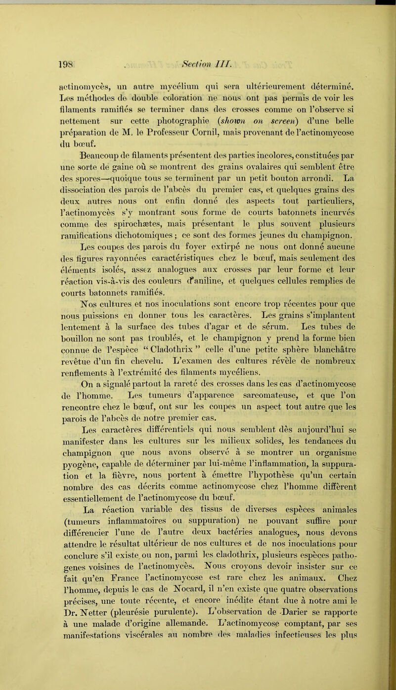 Hctinomyces, un autre mycelium qui sera ulterieuremeut determine. Leg metliodes de double coloration ne nous out pas permis de voir les fllaments ramifies se terminer dans des crosses comme on I’observe si netteraent sur cette photographie {shown on screen) d’une belle preparation de M. le Professeur Oornil, mais provenant de I’actinomycose du boeuf. Beaucoup de filaments presentent des parties incolores, constituees par une sorte de gaine ou se montrent des grains ovalaires qui semblent etre des spores—quoique tons se terminent par un petit bouton arrondi. La dissociation des parois de Tabces du premier cas, et quelques grains des deux autres nous out enfiu donne des aspects tout particuliers, I’actinomyces s’y montrant sous forme de courts batonuets incurves comme des spirochastes, mais presentant le plus souvent plusieurs I’amifieations dicbotomiques; ce sont des formes jeunes du champignon. Les coupes des parois du foyer extirpe ne nous out donne aucune des figures rayonuees caracteristiques chez le boeuf, mais seulement des elements isoles, assez analogues aux crosses par leur forme et leur reaction vis-a-vis des couleurs tf aniline, et quelques cellules remplies de courts batonnets ramifies. Nos cultures et nos inoculations sont encoi’e trop recentes pour que nous puissions en donner tons les caracteres. Les grains s’implantent lentement a la surface des tubes d’agar et de serum. Les tubes de bouillon ne sont pas troubles, et le champignon y prend la forme bieu connue de I’espece “ Cladothrix ” celle d’une petite sphere blanchatre revetue d’un fin chevelu. L’examen des cultures revele de nombreux renflements k rextremite des filaments myceliens. On a signalepartout la rarete des crosses dans les cas d’actinomycose de I’homme. Les tumeurs d’apparence sarcomateuse, et que Ton rencontre chez le boeuf, ont sur les coupes un aspect tout autre que les parois de I’abces de notre premier cas. Les caracteres differentiels qui nous semblent des aujourd’hui se manifester dans les cultures sur les milieux solides, les tendances du champignon que nous avons observe a se montrer un organisme pyogene, capable de determiner par lui-meme I’inflammation, la suppura- tion et la fievre, nous portent a emettre I’hypothese qu’un certain nombre des cas decrits comme actinomycose chez I’homme different essentiellement de I’actinomycose du boeuf. La reaction variable des tissus de diverses especes animales (tumeurs infiammatoires ou suppuration) ne pouvant suffire pour differeucier I’uue de Tautre deux bacferies analogues, nous devons attendee le resultat ulterieur de nos cultures et de nos inoculations pour conclure s’il existe ou non, parini les cladothrix, plusieurs especes patho- genes voisines de I’actinomyces. Nous croyons devoir insister sur ce fait qu’fen France ractinomycose est rare chez les animaux. Chez I’homme, depuis le cas de Nocard, il n’en existe que quatre observations precises, une toute recente, et encore inedite etant due a notre ami le Dr. Netter (pleuresie purulente). L’observation de-Darier se rapporte a une malade d’origine allemande. L’actinomycose comptant, par ses manifestations viscerales an nombre des maladies infectieuses les plus