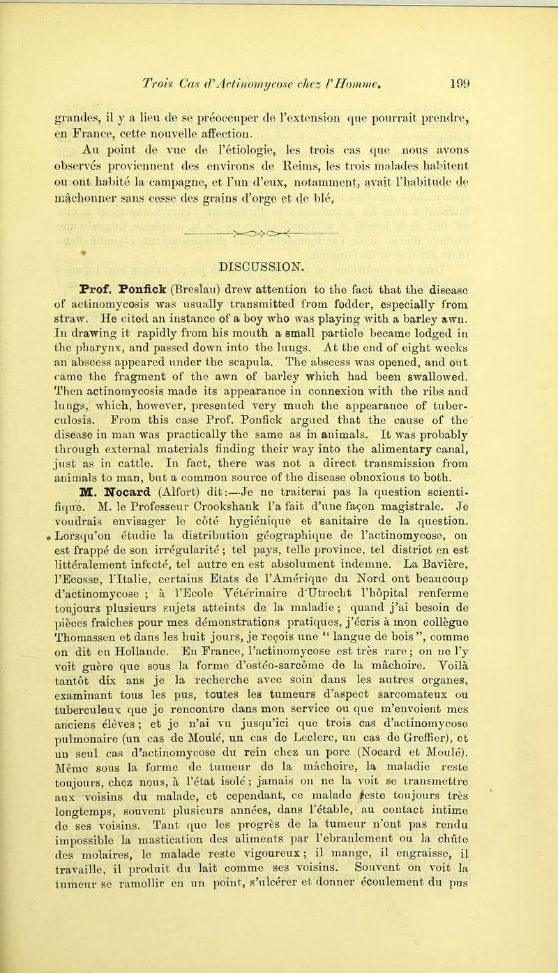 grandes, il y a lieu de se preoccuper de I’extension ipxe pourrait prendre, en France, cette nouvelle affection. An point de vue de I’etiologie, les trois cas que nous avons observes proviennent des environs de Reims, les trois malades lud'itent on out liabite la cainpagne, et Fun d’eux, notanuneiit, avait I’liabitmle do machonner sans cesse des grains d’orge et de ble, ->— ♦ DISCUSSION. Prof. Ponlick (Breslau) drew attention to the fact that the disease of actinomycosis was usually transmitted from fodder, especially from straw. He cited an instance of a boy who was playing with a barley awn. In drawing it rapidly from his mouth a small particle became lodged in the pharynx, and passed down into the lungs. At tbe end of eight weeks an abscess appeared under the scapula. The abscess was opened, and out came the fragment of the awn of barley which had been swallowed. Then actinomycosis made its appearance in connexion with the ribs and lungs, which, however, presented very much the appearance of tuber- culosis. From this case Prof. Ponfick argued that the cause of the disease in mair was practically the same as in animals. It was probably through external materials finding their way into the alimentary canal, just as in cattle. In fact, there was not a direct transmission from animals to man, but a common source of the disease obnoxious to both. M. Nocard (Alfort) dit;—Je ne traiterai pas la question scienti- fique. M. le Professeur Crookshaiik I’a fait d’une fagon magistrate. Jo voudrais envisager le cote hygienique et sanitaire de la question. • Lorsqu’on etudie la distribution geographique de I’actinomycose, on est frappe de son irregularite ; tel pays, telle province, tel district en est litteralement infecte, tel autre en est absolument indemue. La Baviere, I’Ecosse, ITtalie, certaius Etats de I’Amerique du Nord ont beaucoup d’actinomycose ; a I’Ecole Yeterinaire d'Utrecht I’hopital renferme toujours plusieurs .siijets attaints de la maladie; quand j’ai besoin de pieces fraiches pour mes demonstrations pratiques, j’ecris a, mon colleguo Thomassen et dans les huit jours, je re9ois une “ langue de bois”, comme on dit en Hollaude. En France, I’actiuomycose est tres rare ; on ne I’y voit guere cpie sous la forme d’osteo-sarcome de la machoire. Yoila tantot dix ans je la recherche avec soin dans les autres organes, examinant tons les pus, toutes les tumeurs d’aspect sarcomateux ou tuberculeux que je rencontre dans mon service ou que m’envoient mes anciens eleves; et je u’ai vu jusqu’ici que trois cas d’actinomycose pulmonaire (un cas de Moule, un cas de Lcclerc, uu cas de Greffier), et uii seul cas d’actinomycose du rein chez un pore (Nocai’d et Moule). Memo sous la forme de tumeur do la machoire, la maladie reste toujours, chez nous, a I’etat isole; jamais on no la veil se iransmettre aux voisins du malnde, et copeudant, ce malado lleste toujours tres longtemps, souvent plusieurs annees, dans I’etable, an contact intime de ses voisins. Taut que les progres de la tumeur n’ont pas rendu impossible la mastication des aliments par Tebranlement ou la chute des molaires, le malade reste vigoureux; il mange, il engraisse, il travaille, il produit du lait comme ses voisins. Souvent on voit la tumeur se ramollir en un point, s’ulcerer et donner ecoulement du pus