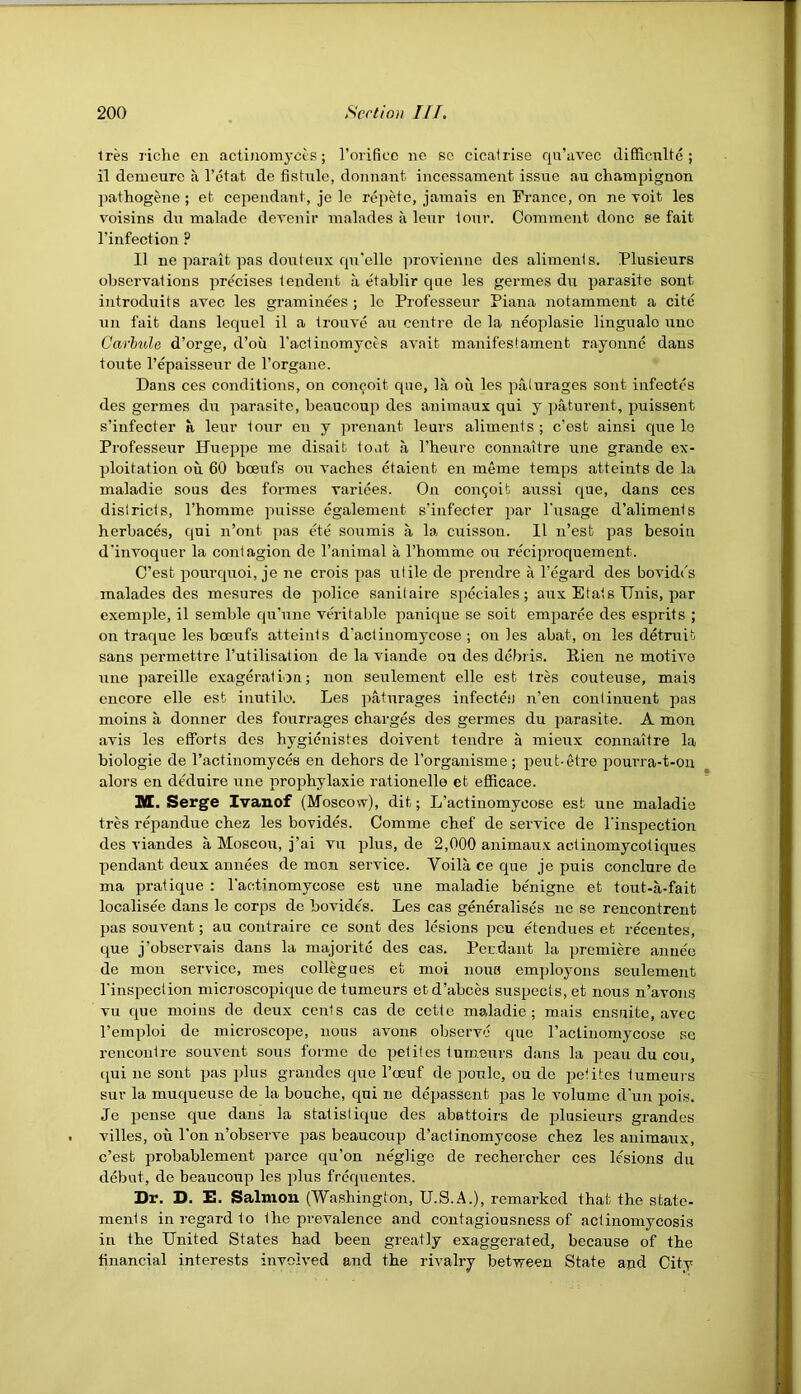 Ires liche en acti)iom3’ces; rorificc ne so cicalrise qu’uvec difRcnlte ; il denieure a I’ctat de fistule, donnant incessament issue au champignon ])athogene ; et cependani, je le repete, jamais en France, on ne Toit les voisins dii malade devenir malades a leur ionr. Comment done se fait I’infection ? II ne parait pas doulenx rpi'elle provieniie des aliments. Plusieurs observations precises tendent a e'tablir que les germes du parasite sont introduits avee les graminees ; le Professeur Piana notamment a cite un fait dans lequel il a trouvo au centre de la neoplasie lingualo uno Carbide d’orge, d’oii I’actinomycts avail manifestament rayonne dans toute I’epaisseur de I’organe. Dans ces conditions, on con^oit cpie, la ou les palurages sont infectes des germes dii parasite, beaucoup des animaux qui y paturent, puissent s’infecter a leur tour en y prenant leurs aliments; e’est ainsi que le Professeur Uueppe me disaib toat a I’heure connaitre une grande ex- ploitation on 60 boeufs ou vaches etaient en meme temps atteints de la maladie sous des formes variees. On congoit aussi que, dans ces districts, I’homme piaisse egalement s'infecter par I'usage d’aliments herbaces, ejui n’ont pas ete soumis a la cuisson. 11 n’est pas besoiu d'invoquer la contagion de I’animal a I’homme ou reciproquement. C’est pourcpioi, je ne crois ])as utile de prendre a I’egard des bovidds malades des mesures de police sanilaire speciales; aux Etats ITnis, par exemple, il semble qu’une vO’itable panique se soit eraparee des esprits ; on traque les boeufs atteints d'actinomycose ; on les abat, on les detruit sans permettre I’utilisation de la viande ou des debris. Rien ne motive une jrareille exageration; non seulement elle est tres couteuse, mais encore elle est inutile. Les paturages infectes n’en continuent pas moins a donner des fourrages charges des germes du parasite. A mon avis les efforts des hygienistes doivent tendre a mieux connaitre la biologie de I’actinomyces en dehors de Torganisme; peut-etre pourra-t-ou alors en dMuire une prophylaxie rationelle et efficace. M. Serge Ivanof (Moscow), dit; L’actinomycose est une maladie tres repandue chez les bovides. Comme chef de service de I'inspection des viandes a Moscou, j’ai vu plus, de 2,000 animaux actiuomycotiques pendant deux annees de mon service. Voila ce que je puis conclure de ma pratique : I'actinomycose est une maladie benigne et tout-a-fait localisee dans le corps de bovides. Les cas generalises ne se rencontrent pas souvent; au contraire ce sont des lesions j)cu etendues et recentes, que j’obscrvais dans la majorite des cas. Pendant la premiere annee de mon service, mes collegues et moi nouB employons seulement I'inspection microscopkiue de tumeurs etd’abces suspects, et nous n’avons vu cpie moins de deux cents cas de cette maladie; mais ensnite, avec I’emploi do microscope, nous avoirs observe que raetinomycose se rencontre souvent sous forme do petilos tumours dans la peau du con, (^ui lie sont pas jdus grandcs que I’oeuf de poulc, ou de iietites tumeurs sur la muqueuse de la bouche, qui ne depasSent jias le volume d'uu pois. Je pense que dans la statislique des abattoirs de plusieurs grandcs villes, ou Ton n’observe pas beaucoup d’actinomycose chez les animaux, c’est probablement parce qu’on ne'glige de rechercher ces lesions du debut, de beaucoup les plus frequentes. Dr. D. E. Salmon (Washington, U.S.A.), remarked that the state- ments in regard to the prevalence and contagiousness of actinomycosis in the United States had been greatly exaggerated, because of the tinancial interests involved and the rivalry between State and City