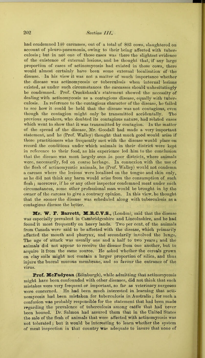 had condemned 140 carcasses, out of a total of 803 cows, slaughtered on account of pleuro-pneumonia, owing to their being affected with tuber- culosis ; but in not one of those cases was there the slightest evidence of the existence of external lesions, and he thought that, if any large proportion of cases of actinomycosis had existed in those cows, there would almost certainly have been some external localisation of the disease. In his view it was not a matter of much importance whether the disease was actinomycosis or tuberculosis when internal lesions existed, as under such circumstances the carcasses should unhesitatingly be condemned. Prof. Crookshank’s statement showed the necessity of dealing with actinomycosis as a contagious disease, equally with tuber- culosis. In reference to the contagious character of the disease, he failed to sec how it could be held that the disease was not contagious, even thoiTgh the contagion might only' be transmitted accidentally. The previous speakers, who doubted its contagious nature, had related cases which went to show that it was transmitted by contagion. In the matter of the spread of the disease, Mr. Goodall had made a very important statement, and he (Prof. Walley) thought that much good would arise if those practitioners who frequently met with the disease would place on record the conditions under which animals in their district were kept in reference to their food, as his experience led him to the conclusion that the disease was most largely seen in poor districts, where animals were, necessarily, fed on coarse herbage. In connexion with the use of the flesh of actinomycotic animals, he (Prof. Walley) would not condemn a carcass where the lesions were localised on the tongue and skin only, as he did not think any harm would arise from the consumption of such flesh ; moreover, if he or any other inspector condemned meat under such circumstances, some other professional man would be brought in by the owner of the carcass to give a contrary opinion. In this view, he thought that the sooner the disease was scheduled along with tuberculosis as a contagious disease the better. Mr. W. P. Barrett, M.R.C.V.S., (London), said that the disease was especially prevalent in Cambridgeshire and Lincolnshire, and he had found it most frequently on heavy lands. Two per cent, of the animals from Canada were said to be affected with the disease, which primarily affected the mouth and pharynx, and secondarily involved the lungs. The age of attack was usually one and a half to two years; and the animals did not appear to receive the disease from one another, but to acquire it from the same source. He asked whether the cereals grown on clay soils might not contain a larger proportion of silica, and thus injure the buccal mucous membrane, and so favour the entrance of the virus. Prof. MePadyean (Edinburgh), while admitting that actinomycosis might have been confounded with other diseases, did not think that such mistakes were very frequent or important, so far as veterinary surgeons were concerned. He had been much interested in learning that acti- nomycosis had been mistaken for tuberculosis in Australia; for such a confusion was probably responsible for the statement that had been made regarding the prevalence of tuberculosis among cattle that had never been housed. Dr. Salmon had assured them that in the United States the sale of the flesh of animals that were affected with actinomycosis was not tolerated; but it would be interesting to learn whether the system of meat inspection in that country was adequate to insure that none of