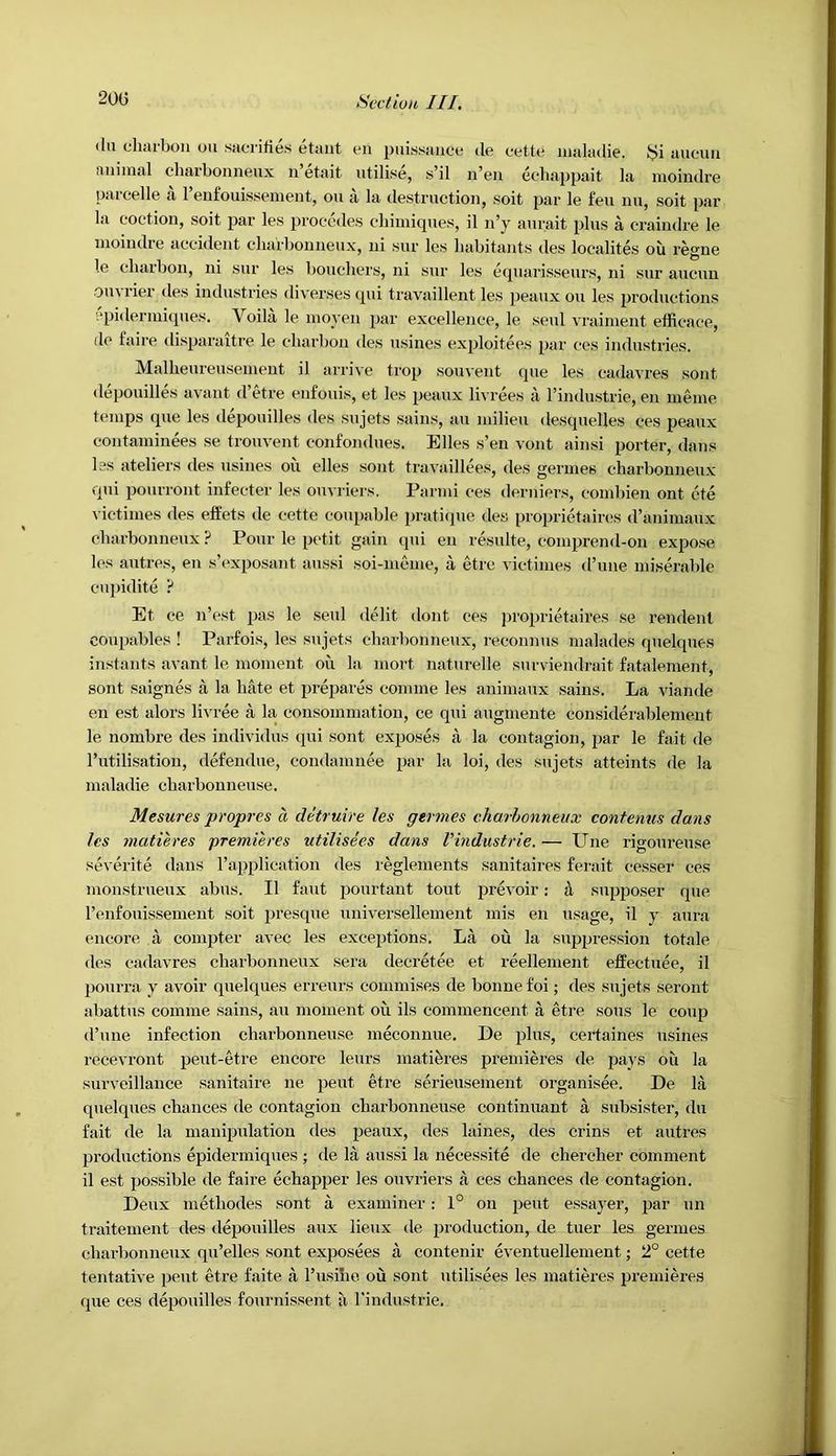 (lu chai-bon on sacrilies etant eii pni.ssaiioe de cetta iiialadie. auouu fuiiinal cliarbonneux n’etait utilise, s’il n’en eehappait la moindre parcelle a I’eufouissenient, on a la destruction, soit par le feu nu, soit par la coction, soit par les procedes cliimiques, il n’y aurait plus a craindre le moindre accident cliarbonneux, ni sur les habitants des localites ou regne le cluubon, ni sur les bouchers, ni sur les eipiarisseurs, ni sur aucuu ouvrier des industries diverses ipii travaillent les jieaux ou les productions cpideriuiipies. Voila le nioyeu par excellence, le seul vrainient effieace, de faire disparaitre le charbon des usines exploitees par ces industries. Mallieureusement il arrive trop souvent que les cadavres sout depouilles avant d’etre eiifouis, et les peaux livrees I'l I’industrie, eu nieine temps que les depouilles des sujets sains, au milieu desquelles ces peaux contaminees se trouvent confondues. Elies s’en vont ainsi porter, dans les ateliers des usines ou elles sont travaillees, des germes cliarbonneux qui pourront infeeter les ouvriers. Parmi ces derniers, combien ont cte victimes des effets de cette coupable pratique des proprietaircs d’animaux cliarbonneux ? Pour le petit gain ipii eu resulte, coiiiprend-on expose les autres, en s’exposaiit aussi soi-meiiie, a etrc victimes d’niie miserable cupiditc ? Et ce n’est pas le seul debt dont ces jiroprietaires se rendenl coupables ! Parfois, les sujets cliarbonneux, reconn us malades quelques instants avant le moment ou la niort naturelle surviendrait fatalement, sont saignes a la hate et prejiarfe comme les animaux sains. La viande en est alors livree a la consomniatioii, ce qui augmente considerablemeut le nombre des individus qui sont exjioses a la contagion, jiar le fait de I’utilisation, defendue, condamnee par la loi, des sujets atteints de la maladie charbonneuse. Mesures propres a detruire les germes charhonneux contenus dans les matieres premieres utilisees dans VIndustrie. — Une rigoureuse sei erite dans Tapplication des I'eglements sanitaires ferait cesser ces monstrueux abus. Il faut pourtant tout prevoir: tl supjioser que I’enfouissemeut soit presque universellement mis en usage, il y aura encore a compter avec les exceptions. La ou la siqqiression totale des cadavres cliarbonneux sera decretee et reellement efPectuee, il pourra y avoir quelques erreurs comniises de bonne foi; des sujets seroiit abattus comme sains, au moment ou ils comraeneent a etre sous le coup d’une infection charbonneuse meconnue. De plus, certaines usines recevront peut-etre encore leurs matibres premieres de jiays ou la surveillance sanitaire ne pent etre serieusement organisee. De la quelques chances de contagion charbonneuse continuant a subsister, du fait de la manipulation des peaux, des laines, des crins et autres productions epidermiqiies ; de la aussi la necessite de chercher comment il est possible de faire echapper les ouvriers a ces chances de contagion. Deux methodes sont a examiner: 1° on pent essayer, par un traitement des depouilles aux lieux de production, de tuer les germes cliarbonneux qii’elles sont exposees a contenir eventuellement; 2° cette tentative pent etre faite a rusihe ou sont utilisees les matieres premieres que ces depouilles fournissent a I'industrie.