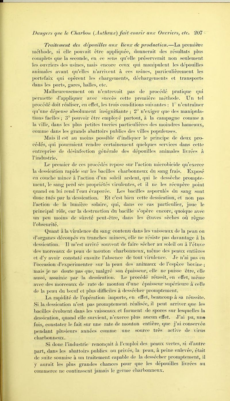 Truitement des depouilles aux lienx de producticn.—La premitt'e metliode, si elle pouvait tdre appliquee, douiierait des residtats i)lus complets que la seconde, en ce sens qu’elle ))reserverait non seulenient les ouvriers ties nsines, inais encore cenx qni manipulent les depouilles aniniales avaiit (pi’elles n’arrivent a oes usines, paniculierenient les portefaix qui operent les cliargenients, dechargeinents et transports dans les ports, gares, lialles, etc. Malheureuseinent on n’entrevoit pas de procede pratique qui perniette d’appliquer avec succes cette premiere metliode. Un tel procede doit realiser, en effet, les trois conditions snivantes : 1° n’entrainer qu’une depense absolument insignifiante ; 2° n’exiger que des manipula- tions faciles ; 3° jiouvoir etre employe partout, ii la campagne coinme a la ville, dans les plus petites tueries particulieres des moindres liameaux, comme dans les grands abattoirs publics des villes populeuses. Mais il est au moins possible d’indiquer le principe de deux pro- oedes, qui pourraient rendre certainement quelques services dans cette entreprise de desinfection generale des depouilles aniniales livrees a rindustrie. Le premier de ees [irocedes repose sur raetion microbicide qu’exerce la dessication rapide snr les baeilles cliarlionneiix du sang frais. Expose en couclie mince a I’action d’nii soleil ardent, qni le desseclie prompte- nient, le sang peril ses jiroiirietes virulentes, et il ne les reciijiere 2ioint quaiid on lui rend I’eaii eva^ioree. Les baeilles as^iorules du sang sont done tues ^Jar la dessication. Et e’est bien cette dessication, et non jias I'action de la lumiere solaire, qui, dans ce cas j^articulier, joue le jirinci^jal role, car la destruction du bacille s’o}iere encore, quoique avec nn 2^611 moins de surete 2Jeut-etre, dans les etuves seclies ou regne I’obscurite. Quant a la ^’irulence du sang conteiiu dans les vaisseaux de la 2)eau ou d’organes decoiqies en tranches minces, elle ne resiste 2ias davantage a la dessication. Il m’est arrive souvent de faire seedier au soleil ou a I’etuve des niorceaux de 2ieau de mouton charbonneux, meine des 23eaux entieres et d’y avoir constate ensuite Tabsence de tout virulence. Je n’ai 2>as eu I’occasion d’ex2Derimenter sur la 2^eau des aniinaux de l’es2Jece bovine; mais je ne doiite 2)as que, inalgre son e23aissenr, elle ne 2misse etre, elle anssi, assainie 2>ai‘ la dessication. Le 2)i'Ocede reussit, en effet, meme avec des morceaux de rate de monton d’une eiiaisseui' sn2ierieure a celle de la peau du bccuf et plus difficiles a desseclier pi’omptement. La rapidite de roperation importe, en effet, beaucoup a sa reussite. Si la dessication n’est 23a« promptenient realisee, il 2^eut arriver que les baeilles evoluent dans les vaisseaux et forment de spores sur lesquelles la dessication, quand elle survient, n’exerce 23his auciin effet. ,J’ai 2J>i, cme fois, constater le fait sur une rate de mouton entiere, que j’ai conservee 2)endant 2>hisieurs aniiees coniine une source tres active de virus charbonneux. Si done rindustrie renon^xait a rcmploi des peaux vertes, si d’autre 2iart, dans les abattoirs 2uiblics ou 23l'i^■es, la a 2it“ine enlevee, ctait de suite soumise a nn traitement ca2)able de la desseclier 2n’om23tement, il y aurait les plus grandes chances po'H’ les depouilles livrees au commerce ne continssent jamais le gernie charbonneux.