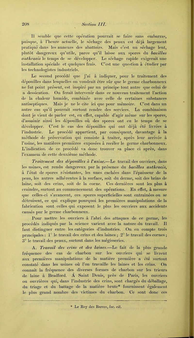 11 semble (jne cette operation pourrait se faire sans enibarras, puiscpie, a riiemv aetnelle, le secbage des peaux est deja largement prati<pxe dans les annexes des abattoirs. Mais c’est nn secbage lent, ])lntbt dangerenx qu’utile, parce (pi’il laisse aux spores du bacillus anthracis le temps de se develoixper. Le secbage rapide exigerait une installation speciale et quelqnes frais. C’est nne (piestion a etndier par les tecbnologistes industriels. Le second procede que j’ai indiquer, ponr le traitement des depoixilles dans lesqnelles on vondrait etre sur que le gerine cbarbonnenx lie flit point present, est inspire par iin principe tout autre que cebii de a dessication. On ferait intervenir dans ce nouveau traitement I’action de la cbaleur bumide, combince avec cede de certaines .substances antisepti([ues. Mais je ne le cite ici ipie pour memoire. C’e.st dans un autre cas ipi’il pourrait surtout rendre des services. La combinaison (lout je vient de parler est, en effet, capable d’agir meine sur les spores, d’assainir ainsi les depouilles on des spores ont eii le temps de .se developper. C’est le cas des depouilles qui ont deja ete livrees a I’indiistrie. Le precede appartient, par consequent, davantage a la metbode de preservation qui consiste ii traiter, apres leur arrivee a I’lisine, les matieres premieres exjiosees a receler le germe cbarbonnenx. L’indication de ce procede va done trouver sa place ci apres, dans I’examem de cette deuxieme metbode. Traitement des depouilles d Vusine.—Le travail <les ouvriers, dans les iisines, est rendu dangereux par la presence du bacillus anthracis, 11 I’etat de spores resistantes, les lines cacbees dans I’epai.sseur de la peaii, les autres adberentes a la surface, soit du derme, soit des brins de laine, soit des crius, soit de la come. Ces dernieres sont les plus a craindre, surtout au commenc'ement des operations. En effet, a inesure (pie celles-ci s’avancent, ces spores superficielles .sont entrainees on se detriiisent, ce qui explique poiirquoi les premieres manipulations de la fabrication sont celles tpii exposent le plus les ouvriers aux accidents causes pur le germe cbarbonnenx. Pour mettre les ouvriers a I’abri des attaques de ce germe, les precedes indiquds par la science varient avec la nature du trai ail. II faiit distinguer entre les categories d’industries. On en compte trois principales : 1° le travail des crins et des laines ; 2° le travail des comes ; 3° le travail des peaux, surtout dans les megisseries. A. Travail des crins et des laines.—Le fait de la plus grande frequence des cas de ebarbon sur les ouvriers qui se livrent aux premieres manipulations de la matiere premiere a ete surtout constate dans les usines ou I’on travaille les laines et les crins. On connait la frequence des diverses formes de ebarbon sur les trieiirs de laine a Bradford. A Saint Denis, pres de Paris, les ouvriers ou ouvrieres qui, dans I’industrie des crins, sont charges du deballage, du triage et du battage de la matiere brute* fournissent egalement le plus grand nombre des victimes du ebarbon. Ce sont done ces Le Roy des Barres, loc, cit.