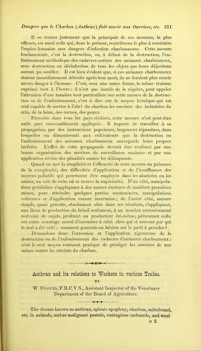 II se trouve justement que la principale de ces mesures, la plus efficace, est aussi celle qui, dans le present, contribuera le plus a soustraire I’espece bmnaine aux dangers d’infection cbarbonneuse. Cette mesure fondamentale, c’est la destruction, ou, a defaut de la destruction, I’en- fouissement methodique des cadavres entiers des aniinaux cbarbonneux, avec destruction ou desinfection de tons les objets que leurs dejections auront pu souiller. II est bien evident que, si ces animaux cbarbonneux etaient iminediatement detruits apres leur mort, ils ne feraient plus courir aucun danger a I’bomine. C’est, sous une autre forme, le meme truisme exprime tout a I’beure : il n’est pas inutile de le repeter, pour appeler I’atteution d’une maniere tout particuliere sur cette mesure de la destruc- tion ou de renfouissement, c’est a dire sur le moyen bero'ique qui est seul caj)able de mettre a I’abri du cbarbon les ouvriers des industries du crin, de la laiue, des corues, des peaux. Prescrite dans tons les pays civilises, cette mesure n’est peut-etre nulle jiart convenablement appliquee. II importe de travailler a sa propagation, par des instructions i)opulaires, largement repandues, dans lesquelles on demontrerait aux cultivateurs que la destruction ou I’enfouissement des animaux cbarbonneux sauvegarde leurs propres int^rets. L’effet de cette propagaude devrait etre renforce par une bonne organisation des services de surveillance sanitaire et par une application severe des penalites centre les delinquants. Quand on met la simplicite et I’efficacite de cette mesure en presence de la complexite, des difficultes d’application et de I’insufSsance des moyeus pallatifs qui pourraient etre employes dans les abattoirs ou les usines, on voit de suite ou se trouve la superiorite. D’un cote, manipula- tions prealables s’appliquant a des masses euormes de matieres premieres saines, pour atteindre quelques parties contaminees, manipulations couteuses et d’application encore incertaine; de I’autre c6te, mesure simple, quasi gratuite, absolument sure dans ses resultats, s’appliquant, aux lieux de production du betail seulement, a un nombre excessivement restreiiit de sujets, profitant au producteur lui-meme, presentant enfin cet autre avantage moral d’incomber a celui cbez qui et souvent par qui le mal a ete cree : comment pourrait-on besiter sur le jiarti a prendre ? Demandons done I’extension et I’application rigoureuse de la destruction ou de I’eufouissement des cadavres d’animaux cbarbonneux : c’est le seul moj en vraiment pratique de proteger les ouvriers de nos usines centre les atteints du cbarbon. $>*—^ Anthrax and its relations to Workers in various Trades. BT W. Duguid, F.R.C.V.S., Assistant Inspector of tbe Veterinary Department of tbe Board of Agriculture. ——— Tbe disease known as anthrax, splenic apoplexy, cbarbon, miltzbrand, etc. in animals, and as malignant pastule, contagious carbuncle, and wool o 2
