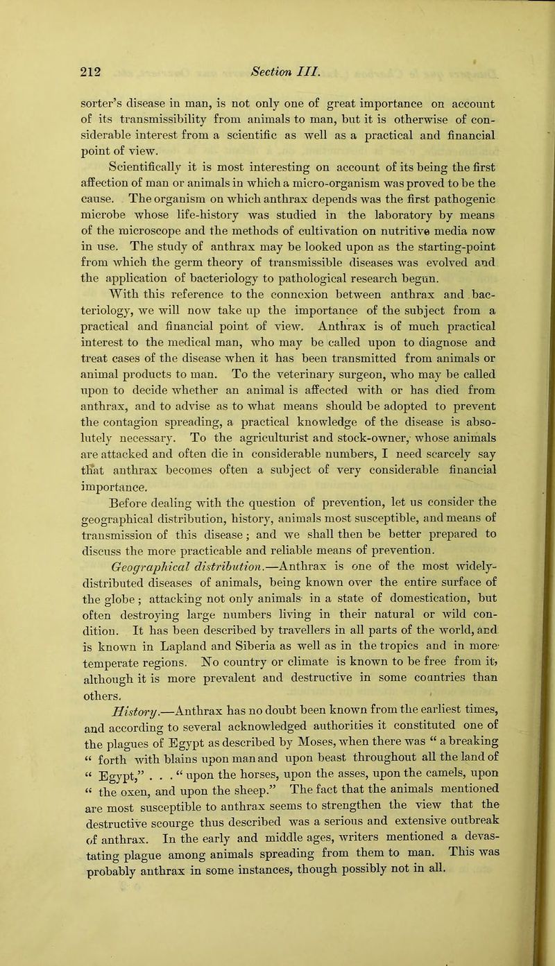 sorter’s disease in man, is not only one of great importance on account of its transmissibility from animals to man, but it is otherwise of con- siderable interest from a scientific as well as a practical and financial point of view. Scientifically it is most interesting on account of its being the first affection of man or animals in which a micro-organism was proved to be the cause. The organism on which anthrax depends was the first pathogenic microbe whose life-history was studied in the laboratory by means of the microscope and the methods of cultivation on nutritive media now in use. The study of anthrax may be looked upon as the starting-point from which the germ theory of transmissible diseases was evolved and the application of bacteriology to pathological research begun. With this reference to the connexion between anthrax and bac- teriology, we will now take up the importance of the subject from a practical and financial point of view. Anthrax is of much practical interest to the medical man, who may be called upon to diagnose and treat cases of the disease when it has been transmitted from animals or animal products to man. To the veterinary surgeon, who may be called upon to decide whether an animal is affected with or has died from anthrax, and to advise as to what means should be adopted to prevent the contagion spreading, a practical knowledge of the disease is abso- lutely necessary. To the agriculturist and stock-owner,- whose animals are attacked and often die in considerable numbers, I need scarcely say that anthrax becomes often a subject of very considerable financial importance. Before dealing with the question of prevention, let us consider the geographical distribution, history, animals most susceptible, and means of transmission of this disease; and we shall then be better prepared to discuss the more practicable and reliable means of prevention. Geographical distribution.—Anthrax is one of the most widely- distributed diseases of animals, being known over the entire surface of the globe ; attacking not only animals- in a state of domestication, but often destroying large numbers living in their natural or wild con- dition. It has been described by travellers in all parts of the world, and is known in Lapland and Siberia as well as in the tropics and in more* temperate regions. No country or climate is known to be free from it? although it is more prevalent and destructive in some countries than others. History.—Anthrax has no doubt been known from the earliest times, and according to several acknowledged authorities it constituted one of the plagues of Egypt as described by Moses, when there was “ a breaking “ forth with blains upon man and upon beast throughout all the land of “ Egypt,” . . . “ upon the horses, upon the asses, upon the camels, upon “ the oxen, and upon the sheep.” The fact that the animals mentioned are most susceptible to anthrax seems to strengthen the view that the destructi-ve scourge thus described was a serious and extensive outbreak of anthrax. In the early and middle ages, writers mentioned a devas- tating plague among animals spreading from them to man. This was probably anthrax in some instances, though possibly not in all.