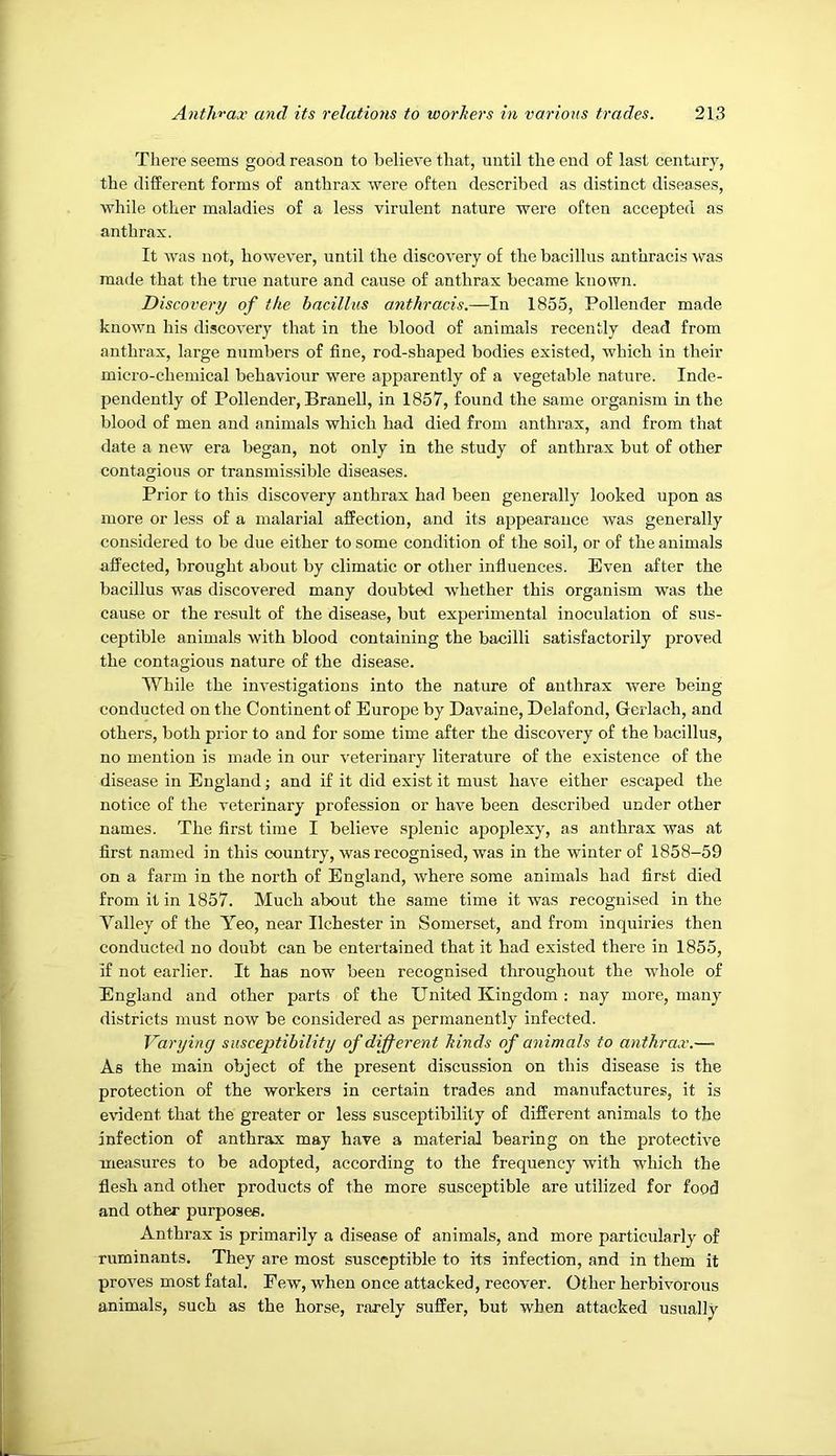 There seems good reason to believe that, until the end of last century, the different forms of anthrax were often described as distinct diseases, while other maladies of a less virulent nature were often accepted as anthrax. It was not, however, until the discovery of the bacillus anthracis \ras made that the true nature and cause of anthrax became known. Discovery of the bacillus anthracis.—In 1855, Pollender made known his discovery that in the blood of animals recently dead from anthrax, large numbers of fine, rod-shaped bodies existed, which in their micro-chemical behaviour were apparently of a vegetable nature. Inde- pendently of Pollender, Branell, in 1857, found the same organism in the blood of men and animals which had died from anthrax, and from that date a new era began, not only in the study of anthrax but of other contagious or transmissible diseases. Prior to this discovery anthrax had been generally looked upon as more or less of a malarial affection, and its appearance was generally considered to be due either to some condition of the soil, or of the animals affected, brought about by climatic or other influences. Even after the bacillus was discovered many doubted whether this organism was the cause or the result of the disease, but experimental inoculation of sus- ceptible animals with blood containing the bacilli satisfactorily proved the contagious nature of the disease. While the investigations into the nature of anthrax were being conducted on the Continent of Europe by Davaine, Delafond, Gerlach, and others, both prior to and for some time after the discovery of the bacillus, no mention is made in our veterinary literature of the existence of the disease in England; and if it did exist it must have either escaped the notice of the veterinary profession or have been described under other names. The first time I believe splenic apoplexy, as anthrax was at first named in this country, was recognised, was in the winter of 1858-59 on a farm in the north of England, where some animals had first died from it in 1857. Much about the same time it was recognised in the Valley of the Yeo, near Ilchester in Somerset, and from inquiries then conducted no doubt can be entertained that it had existed there in 1855, if not earlier. It has now been recognised throughout the whole of England and other parts of the United Kingdom; nay more, many districts must now be considered as permanently infected. Varying susceptibility of dijf event hinds of animals to anthrax.—■ As the main object of the present discussion on this disease is the protection of the workers in certain trades and manufactures, it is evident that the greater or less susceptibility of different animals to the infection of anthrax may have a material bearing on the protective measures to be adopted, according to the frequency with which the flesh and other products of the more susceptible are utilized for food and other purposes. Anthrax is primarily a disease of animals, and more particularly of ruminants. They are most susceptible to its infection, and in them it proves most fatal. Few, when once attacked, recover. Other herbivorous animals, such as the horse, rarely suffer, but when attacked usually