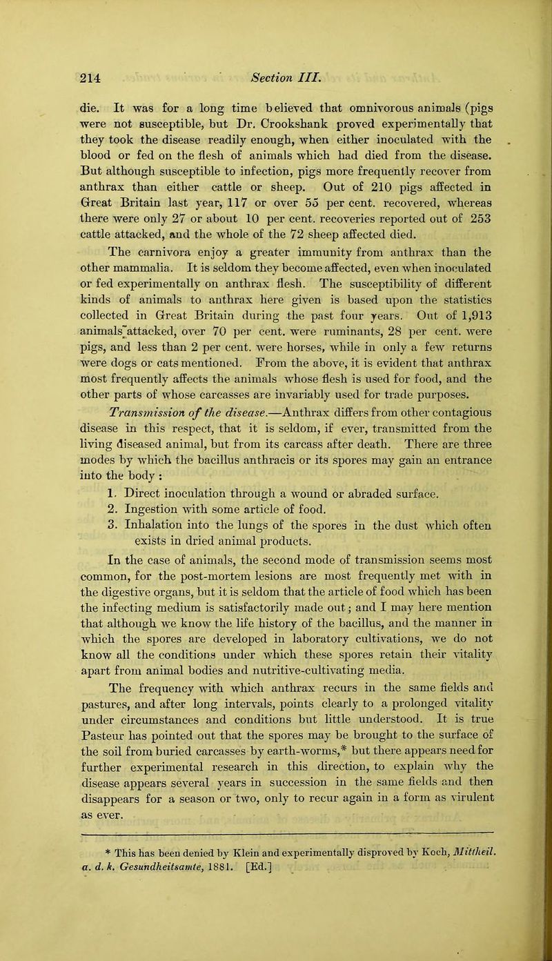 die. It was for a long time believed that omnivorous animals (pigs were not susceptible, but Dr. Crookshank proved experimentally that they took the disease readily enough, when either inoculated with the blood or fed on the flesh of animals which had died from the disease. But although susceptible to infection, pigs more frequently recover from anthrax than either cattle or sheep. Out of 210 pigs affected in Great Britain last year, 117 or over 55 percent, recovered, whereas there were only 27 or about 10 per cent, recoveries reported out of 253 cattle attacked, and the whole of the 72 sheep affected died. The carnivora enjoy a greater immunity from anthrax than the other mammalia. It is seldom they become affected, even when inoculated or fed experimentally on anthrax flesh. The susceptibility of different kinds of animals to anthrax here given is based upon the statistics collected in Great Britain during the past four years. Out of 1,913 animals'attacked, over 70 per cent, were ruminants, 28 per cent, were pigs, and less than 2 per cent, were horses, while in only a few returns were dogs or cats mentioned. From the above, it is evident that anthrax most frequently affects the animals whose flesh is used for food, and the other parts of whose carcasses are invariably used for trade purposes. Transmission of the disease.—Anthrax differs from other contagious disease in this respect, that it is seldom, if ever, transmitted from the living diseased animal, but from its carcass after death. There are three modes by which the bacillus anthracis or its spores may gain an entrance into the body ; 1. Direct inoculation through a wound or abraded surface. 2. Ingestion with some article of food. 3. Inhalation into the lungs of the spores in the dust which often exists in dried animal products. In the case of animals, the second mode of transmission seems most common, for the post-mortem lesions are most frequently met with in the digestive organs, but it is seldom that the article of food which has been the infecting medium is satisfactorily made out; and I may here mention that although we know the life history of the bacillus, and the manner in which the spores are developed in laboratory cultivations, we do not know all the conditions under which these spores retain their vitality apart from animal bodies and nutritive-cultivating media. The frequency with which anthrax recurs in the same fields and pastures, and after long intervals, points clearly to a prolonged vitality under circumstances and conditions but little understood. It is true Pasteur has pointed out that the spores may be brought to the surface of the soil from buried carcasses by earth-worms,* but there appears need for further experimental research in this direction, to explain Avhy the disease appears several years in succession in the same fields and then disappears for a season or two, only to recur again in a form as virulent as eA-er. * This has been denied by Klein and experimentally disproved by Koch, Mittheil. a. d. k. Gesundheitsaiiiie, 1S81. [Ed.l