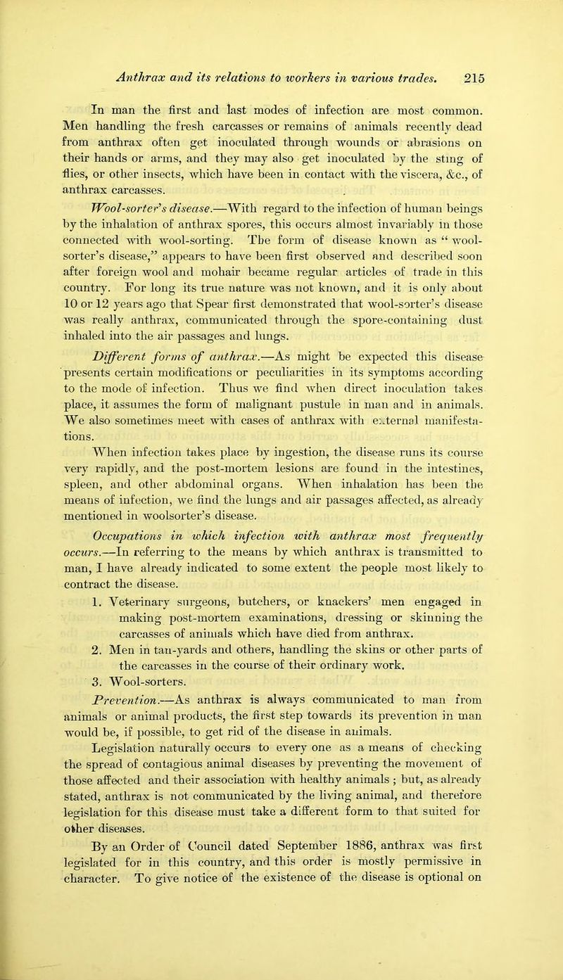 In man the first and last modes of infection are most common. Men handling the fresh carcasses or remains of animals recently dead from anthrax often get inoculated through wounds or abrasions on their hands or arms, and they may also get inoculated by the sting of flies, or other insects, which have been in contact with the viscera, &c., of anthrax carcasses. Wool-sorter’s disease.—With regard to the infection of human beings by the inhalation of anthrax spores, this occurs almost invariably in those connected with wool-sorting. The form of disease known as “ wool- sorter’s disease,” appears to have been fii'st observed and described soon after foreign wool and mohair became regular articles of trade in this country. For long its true nature was not known, and it is only about 10 or 12 years ago that Spear first demonstrated that wool-sorter’s disease was really anthrax, communicated through the spore-containing dust inhaled into the air passages and lungs. Different forms of anthrax.—As might be expected this disease presents certain modifications or peculiarities in its symptoms according to the mode of infection. Thus we find when direct inoculation takes place, it assumes the form of malignant pustule in man and in animals. We also sometimes meet with cases of anthrax with external manifesta- tions. When infection takes place by ingestion, the disease runs its course very rapidly, and the post-mortem lesions are found in the intestines, spleen, and other abdominal organs. When inhalation has been the means of infection, we find the lungs and air passages affected, as already mentioned in woolsorter’s disease. Occupations in which infection with anthrax most frequently occurs.—In referring to the means by which anthrax is transmitted to man, I have already indicated to some extent the people most likely to contract the disease. 1. Veterinary surgeons, butchers, or knackers’ men engaged in making post-mortem examinations, dressing or skinning the carcasses of animals which have died from anthrax. 2. Men in tan-yards and others, handling the skins or other parts of the carcasses in the course of their ordinary work. 3. Wool-sorters. Prevention.—As anthrax is always communicated to man from animals or animal products, the first step towards its prevention in man would be, if possible, to get rid of the disease in animals. Legislation naturally occurs to every one as a means of checking the spread of contagious animal diseases by preventing the movement of those affected and their association with healthy animals ; but, as already stated, anthrax is not communicated by the living animal, and therefore legislation for this disease must take a different form to that suited for O other diseases. By an Order of Council dated September 1886, anthrax was first legislated for in this country, and this order is mostly permissive in character. To give notice of the existence of the disease is optional on
