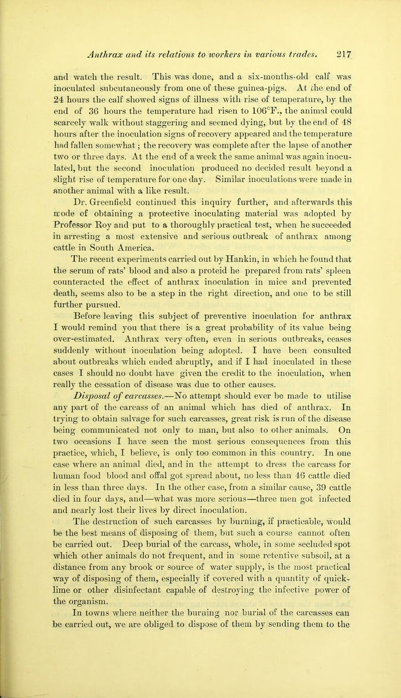 and watch the result. This was done, and a six-months-old calf was inoculated subcutaneously from one of these guinea-pigs. At the end of 24 hours the calf showed signs of illness witli rise of temperature, hy the end of 36 hours the temperature had risen to 106°F., the animal could scarcely walk without staggering and seemed dying, but by the end of 48 hours after the inoculation signs of recovery appeared and the temperature liad fallen somewhat; the recovery was complete after the lapse of another two or three days. At the end of a week the same animal was again inocu- lated, but the second inoculation produced no decided result beyond a slight rise of temperature for one day. Similar inoculations were made in another animal with a like result. Dr. Greenfield continued this inquiry further, and afterwards this mode of obtaining a protective inoculating material was adopted by Professor Roy and put to a thoroughly practical test, when he succeeded in arresting a most extensive and serious outbreak of anthrax among cattle in South America. The recent experiments carried out by Hankin, in which he found that the serum of rats’ blood and also a proteid he prepared from rats’ spleen counteracted the effect of anthrax inoculation in mice and prevented death, seems also to be a step in the right direction, and one to be still further pursued. Before leaving this subject of preventive inoculation for anthrax I would remind you that there is a great probability of its value being over-estimated. Anthrax very often, even in serious outbreaks, ceases suddenly without inoculation being adopted. I have been consulted about outbreaks which ended abruptly, and if I had inoculated in these cases I should no doubt have given the credit to the inoculation, when really the cessation of disease was due to other causes. Disposal of carcasses.—No attempt should ever be made to utilise any part of the carcass of an animal which has died of anthrax. In trying to obtain salvage for such carcasses, great risk is run of the disease being communicated not only to man, but also to other animals. On two occasions I have seen the most serious consequences from this practice, which, I believe, is only too common in this country. In one case where an animal died, and in the attempt to dress the carcass for human food blood and offal got spread about, no less than 46 cattle died in less than three days. In the other case, from a similar cause, 39 cattle died in four days, and—what was more serious—three men got infected and nearly lost their lives by direct inoculation. The destruction of such carcasses by burning, if practicable, would be the best means of disposing of them, but such a course cannot often be carried out. Deep burial of the carcass, whole, in some secluded spot which other animals do not frequent, and in some retentive subsoil, at a distance from any brook or source of water supply, is the most practical way of disposing of them, especially if covered with a quantity of quick- lime or other disinfectant capable of destroying the infective power of the organism. In towns where neither the burning nor burial of the carcasses can be carried out, we are obliged to dispose of them by sending them to the