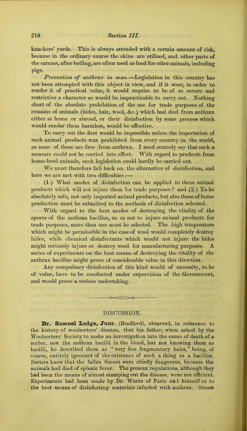 knackers’ yards. This is always attended with a certain amount of risk, because in the ordinary course the skins are utilised, and other parts of the carcass, after boiling, are often used as food for other animals, including pigs. Prevention of anthrax in man.—Legislation in this country has not been attempted with this object in view, and if it were, in order to render it of practical value, it would require to be of so severe and restrictive a character as would be impracticable to carry out. Nothing short of the absolute prohibition of the use for trade purposes of the remains of animals (hides, hair, wool, &c.) which had died from anthrax either at home or abroad, or their disinfection by some process which would render them harmless, would be effective. To carry out the first would be impossible unless the importation of such animal products was prohibited from every country in the world, as none of these are free from anthrax. I need scarcely say that such a measure could not be carried into effect. With regard to products from home-bred animals, such legislation could hardly be carried out. We must therefore fall back on the alternative of disinfection, and here we are met with two difficulties :— (1.) What modes of disinfection can be applied to these animal products which will not injure them for trade purposes ? and (2.) To be absolutely safe, not only imported animal products, but also those of home production must be submitted to the methods of disinfection selected. With regard to the best modes of destroying the vitality of the spores of the anthrax bacillus, so as not to injure animal products for trade purposes, more than one must be selected. The high temperature which might be permissible in the case of wool would completely destroy hides, while chemical disinfectants which would not injure the hides might seriously injure or destroy wool for manufacturing purposes. A series of experiments on the best means of destroying the vitality of the anthrax bacillus might prove of considerable value in this direction. Any compulsory disinfection of this kind would of necessity, to be of value, have to be conducted under supervision of the Grovernment, and would prove a serious undertaking. ^-ooo^-< DISCUSSION. Dr. Samuel Lodge, Junr. (Bradford), obseiwed, in reference to the history of woolsorters’ disease, that his father, when asked by the Woolsorters’ Society to make an investigation into the cause of death of a sorter, saw the anthrax bacilli in the blood, but not knowing them as bacilli, he described them as “ very fine fragmentary hairs,” being, of course, entirely ignorant of the existence of such a thing as a bacillus. Sorters knew that the fallen fleeces were chiefly dangerous, because the animals had died of splenic fever. The present regulations, although they had been the means of almost stamping out the disease, were not efficient. Experiments had ^been made by Dr. Wurtz of Paris ani himself as to the best means of disinfecting materials infected with anthrax. Steam