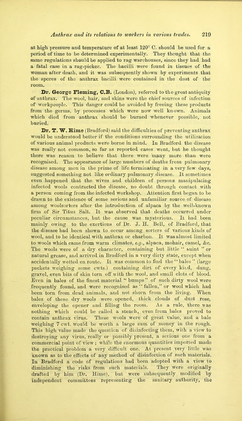 at high pressure and temperature of at least 120° C. should he used for a period of time to be determined experimentally. They thought that the same regulations should be applied to rag warehouses, since they had had a fatal case in a rag-picker. The bacilli were found in tissues of the woman after death, and it was subsequently shown by experiments that the spores of the anthrax bacilli were contained in the dust of the room. Dr. George Fleming, C.B. (London), referred to the great antiquity of anthrax. The wool, hair, and skins were the chief sources of infection of workpeople. This danger could be avoided by freeing these products from the germs, by processes which were now well known. Animals which died from anthrax should be burned whenever possible, not buried. Dr. T. W. Hime (Bradford) said the difSculties of preventing anthrax would be understood better if the conditions surrounding the utilization of various animal products were borne in mind. In Bradford the disease was really not common, so far as reiDorted cases went, but he thought there was reason to believe that there were many more than were recognised. The appearance of large numbers of deaths from pulmonary disease among men in the prime of life terminating in a very few days, suggested something not like ordinary pulmonary disease. It sometimes even happened that the wives and children of persons manipulating infected wools contracted the disease, no doubt throirgh contact with a person coming from the infected workshop. Attention first began to be drawn to the existence of some serious and unfamiliar source of disease among woolsorters after the introduction of alpaca by the well-known firm of Sir Titus Salt. It was observed that deaths occurred under peculiar circumstances, but the cause was mysterious. It had been mainly owing to the exertions of Dr. J. H. Bell, of Bradford, that the disease had been shown to occur among sorters of various kinds of wool, and to be identical with anthrax or charbon. It was almost limited to wools which came from warm climates, e.g., alpaca, mohair, camel, &c. The wools were of a dry character, containing but little “ suint ” or natural grease, and arrived in Bradford in a very dirty state, except when accidentally wetted en route. It was common to find the “ bales ” (large packets weighing some cwts.) containing dirt of every kind, dung, gravel, even bits of skin torn off with the wool, and small clots of blood. Even in bales of the finest material “ bumps ” of such dirty wool were frequently found, and were recognised as “ fallen,” or wool which had been torn from dead animals, and not shorn from the living. When bales of these dry wools were opened, thick clouds of dust rose, enveloping the opener and filling the room. As a rule, there was nothing which could be called a stench, even from bales proved to contain anthrax virus. These wools were of great value, and a bale weighing 7 cwt. would be worth a large sum of money in the rough. This high value made the question of disinfecting them, with a view to destroying any virus, really or possibly present, a serious one from a commercial point of view ; while the enormous quantities imported made the practical problem a very difficult one. At present very little was known as to the eft'ects of any method of disinfection of such materials. In Bradford a code of regulations had been adopted with a view to diminishing the risks from such materials. They were originally drafted by him (Dr. Hime), but were subsequently modified by independent committees representing the sanitai’y authority, the