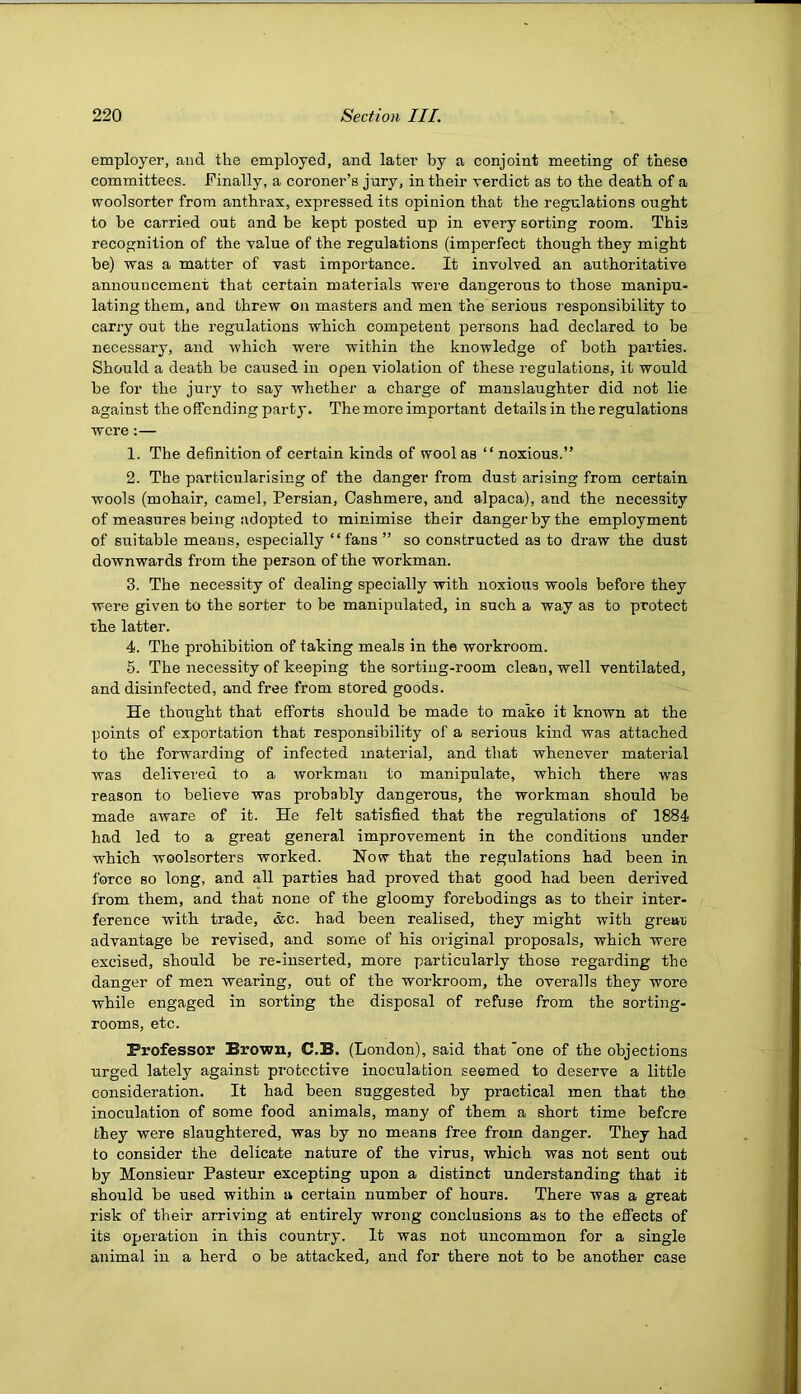 employer, and the employed, and later by a conjoint meeting of these committees. Finally, a coroner’s jury, in their verdict as to the death of a woolsorter from anthrax, expressed its opinion that the regulations ought to be carried out and be kept posted up in every sorting room. This recognition of the value of the regulations (imperfect though they might be) was a matter of vast importance. It involved an authoritative announcement that certain materials were dangerous to those manipu- lating them, and threw on masters and men the serious responsibility to carry out the regulations which competent persons had declared to be necessary, and which were within the knowledge of both parties. Should a death be caused in open violation of these regulations, it would be for the jury to say whether a charge of manslaughter did not lie against the offending party. The more important details in the regulations were;— 1. The definition of certain kinds of wool as “ noxious.” 2. The particularising of the danger from dust arising from certain wools (mohair, camel, Persian, Cashmere, and alpaca), and the necessity of measures being adopted to minimise their danger by the employment of suitable means, especially “fans ” so constructed as to draw the dust downwards from the person of the workman. 3. The necessity of dealing specially with noxious wools before they were given to the sorter to be manipulated, in such a way as to protect the latter. 4. The prohibition of taking meals in the workroom. 5. The necessity of keeping the sorting-room clean, well ventilated, and disinfected, and free from stored goods. He thought that efforts should be made to make it known at the points of exportation that responsibility of a serious kind was attached to the forwarding of infected material, and that whenever material was delivered to a workmaii to manipulate, which there was reason to believe was probably dangerous, the workman should be made aware of it. He felt satisfied that the regulations of 1884 had led to a great general improvement in the conditions under which woolsorters worked. Now that the regulations had been in force so long, and all parties had proved that good had been derived from them, and that none of the gloomy forebodings as to their inter- ference with trade, iSc. had been realised, they might with grear advantage be revised, and some of his original proposals, which were excised, should be re-inserted, more particularly those regarding the danger of men wearing, out of the workroom, the overalls they wore while engaged in sorting the disposal of refuse from the sorting- rooms, etc. Professor Brown, C.B. (London), said that 'one of the objections urged lately against protective inoculation seemed to deserve a little consideration. It had heen suggested by practical men that the inoculation of some food animals, many of them a short time hefere they were slaughtered, was by no means free from danger. They had to consider the delicate nature of the virus, which was not sent out by Monsieur Pasteur excepting upon a distinct understanding that it should be used within a certain number of hours. There was a great risk of their arriving at entirely wrong conclusions as to the effects of its operation in this country. It was not uncommon for a single animal in a herd o be attacked, and for there not to be another case