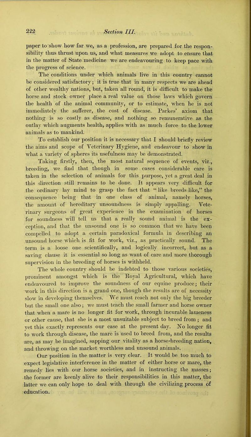 paper to show how far we, as a profession, are prepared for the respon- sibility thus thrust upon us, and what measures we adopt to ensure that in the matter of State medicine we are endeavouring to keep pace with the iDi’ogress of science. The conditions under which animals live in this country cannot be considered satisfactory; it is true that in many respects we are ahead of other wealthy nations, but, taken all round, it is difficult to make the horse and stock owner place a real value on those laws which govern the health of the animal community, or to estimate, when he is not immediately the sufferer, the cost of disease. Parkes’ axiom that nothing is so costly as disease, and nothing so remunerative as the outlay which augments health, applies with as much force to the lower animals as to mankind. To establish our position it is necessary that I should briefly review the aims and scope of Veterinary Hygiene, and endeavour to show in what a variety of sjffieres its usefulness may be demonstrated. Taking firstly, then, the most natural sequence of events, viz., breeding, we And that though in some cases considerable care is taken in the selection of animals for this purpose, j'et a great deal in this direction still remains to be done. It aj^pears very difficult for the ordinary lay mind to grasp the fact that “ like breeds like,” the consequence being that in one class of animal, namely horses, the amount of hereditary unsoundness is simply appalling. Vete- rinary surgeons of great experience in the examination of horses for soundness will tell us that a really sound animal is the ex- ception, and that the unsound one is so common that we have been compelled to adopt a certain paradoxical formula in describing an unsound horse which is At for work, viz., as practically sound. The term is a loose one scientifically, and logically incorrect, but as a saving clause it is essential so long as want of care and more thorough supervision in the breeding of horses is withheld. The whole country should be indebted to those various societies, prominent amongst which is the Royal Agricultural, which have endeavoured to improve the soundness of our equine produce; their work in this direction is a grand one, though the results are of necessity slow in developing themselves. We must reach not only the big breeder but the small one also; we must teach the small farmer and horse owner that when a mare is no longer fit for work, through incurable lameness or other cause, that she is a most unsuitable subject to breed from; and vet this exactly represents our case at the present day. No longer fit to work through disease, the mare is used to breed from, and the results are, as may be imagined, sapping our vitality as a horse-breeding nation, and throwing on the market worthless and unsound animals. Our position in the matter is very clear. It would be too much to expect legislative interference in the matter of either horse or mare, the remedy lies with our horse societies, and in instructing the masses; the former are keenly alive to their responsibilities in this matter, the latter we can only hope to deal with through the civilizing process of education.