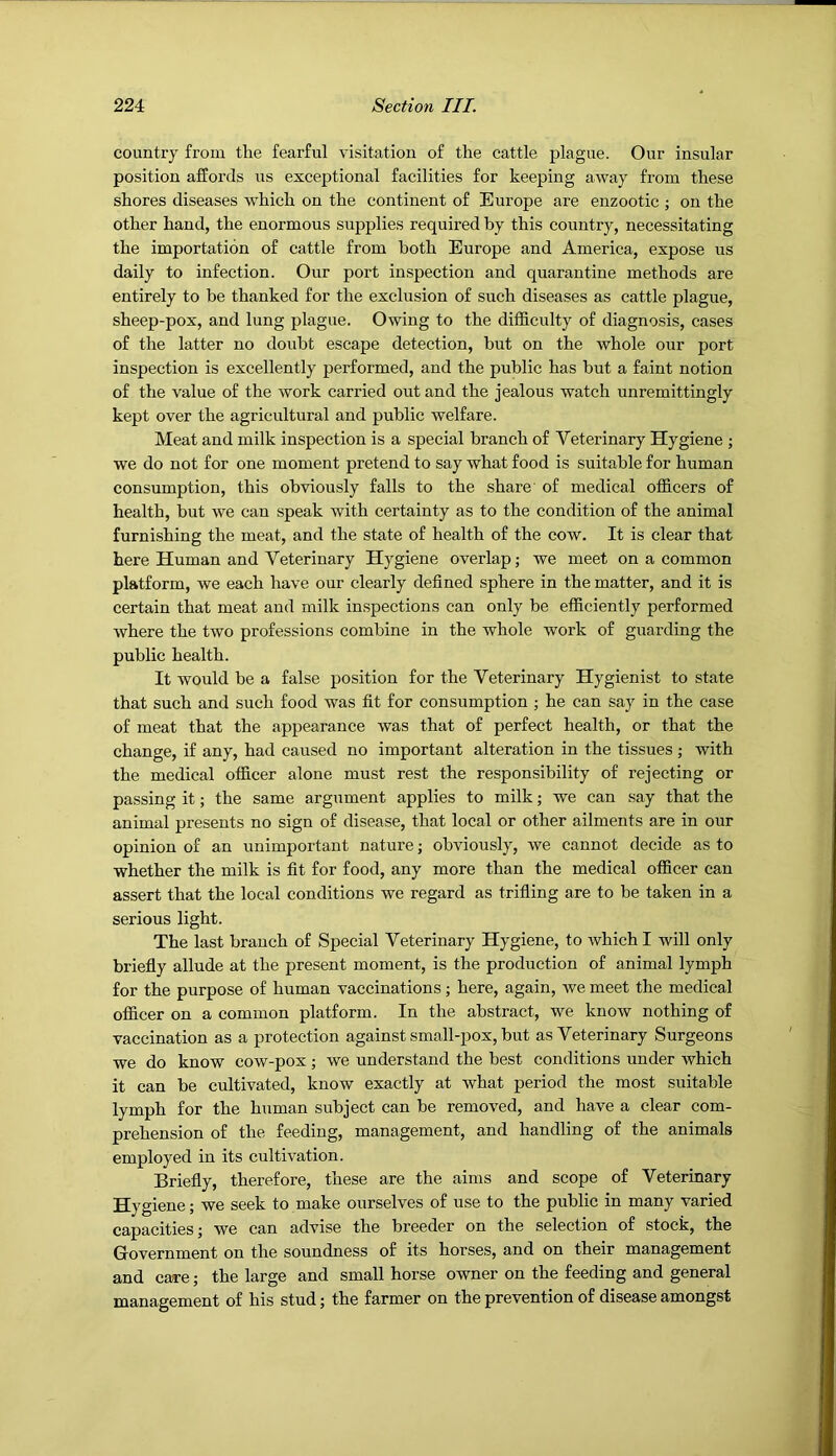 country from the fearful visitation of the cattle plague. Our insular position affords us exceptional facilities for keeping away from these shores diseases which on the continent of Europe are enzootic ; on the other hand, the enormous supplies required by this country, necessitating the importation of cattle from both Europe and America, expose us daily to infection. Our port inspection and quarantine methods are entirely to be thanked for the exclusion of such diseases as cattle plague, sheep-pox, and lung plague. Owing to the difficulty of diagnosis, cases of the latter no doubt escape detection, but on the whole our port inspection is excellently performed, and the public has but a faint notion of the value of the work carried out and the jealous watch unremittingly kept over the agricultural and public welfare. Meat and milk inspection is a special branch of Veterinary Hygiene j we do not for one moment pretend to say what food is suitable for human consumption, this obviously falls to the share of medical officers of health, but we can speak with certainty as to the condition of the animal furnishing the meat, and the state of health of the cow. It is clear that here Human and Veterinary Hygiene overlap; we meet on a common platform, we each have our clearly defined sphere in the matter, and it is certain that meat and milk inspections can only be efficiently performed where the two professions combine in the whole work of guarding the public health. It would be a false position for the Veterinary Hygienist to state that such and such food was fit for consumption ; he can say in the case of meat that the appearance was that of perfect health, or that the change, if any, had caused no important alteration in the tissues ; with the medical officer alone must rest the responsibility of rejecting or passing it; the same argument applies to milk; we can say that the animal presents no sign of disease, that local or other ailments are in our opinion of an unimportant nature; obviously, we cannot decide as to whether the milk is fit for food, any more than the medical officer can assert that the local conditions we regard as trifling are to be taken in a serious light. The last branch of Special Veterinary Hygiene, to which I will only briefiy allude at the present moment, is the production of animal lymph for the purpose of human vaccinations; here, again, we meet the medical officer on a common platform. In the abstract, we know nothing of vaccination as a protection against small-i^ox, but as Veterinary Surgeons we do know cow-pox; we understand the best conditions under which it can be cultivated, know exactly at what period the most suitable lymph for the human subject can be removed, and have a clear com- prehension of the feeding, management, and handling of the animals employed in its cultivation. Briefiy, therefore, these are the aims and scope of Veterinary Hygiene; we seek to make ourselves of use to the public in many varied capacities; we can advise the breeder on the selection of stock, the Government on the soundness of its horses, and on their management and care; the large and small horse owner on the feeding and general management of his stud; the farmer on the prevention of disease amongst