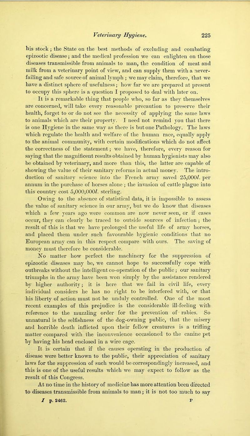 his stock; the State on the best methods of excluding and combating epizootic disease; and the medical profession we can enlighten on those diseases transmissible from animals to man, the condition of meat and milk from a veterinary point of view, and can supply them with a never- failing and safe source of animal lymph ; we may claim, therefore, that we have a distinct sphere of usefulness; how far we are prepared at present to occupy this sphere is a question I proposed to deal with later on. It is a remarkable thing that people who, so far as they themselves are concerned, will take every reasonable precaution to preserve their health, forget to or do not see the necessity of applying the same laws to animals which are their property. I need not remind you that there is one Hygiene in the same way as there is but one Pathology. The laws which regulate the health and welfare of the human race, equally apply to the animal community, with certain modifications which do not affect the correctness of the statement; we have, therefore, every reason for saying that the magnificent results obtained by human hygienists may also be obtained by veterinary, and more than this, the latter are capable of showing the value of their sanitary reforms in actual money. The intro- duction of sanitary science into the French army saved 25,000/. per annum in the purchase of horses alone ; the invasion of cattle plague into this country cost 5,000,000/. sterling. Owing to the absence of statistical data, it is impossible to assess the value of sanitary science in our army, but we do know that diseases which a few years ago were common are now never seen, or if cases occur, they can clearly be traced to outside sources of infection ; the result of this is that we have prolonged the useful life of army horses, and placed them under such favourable hygienic conditions that no European army can in this respect compare with ours. The saving of money must therefore be considerable. FTo matter hotv perfect the machinery for the suppression of epizootic diseases may be, we cannot hope to successfully cope with outbreaks without the intelligent co-operation of the public; our sanitary triumphs in the army have been won simply by the assistance rendered by higher authority; it is here that we fail in civil life, every individual considers he has no right to be interfered with, or that his liberty of action must not be unduly controlled. One of the most recent examples of this prejudice is the considerable ill-feeling with reference to the muzzling order for the prevention of rabies. So unnatural is the selfishness of the dog-owning public, that the misery and horrible death inflicted upon their fellow creatures is a trifling matter compared with the inconvenience occasioned to the canine pet by having his head enclosed in a wire cage. It is certain that if the causes operating in the production of disease were better known to the public, their appreciation of sanitary laws for the suppression of such would be correspondingly increased, and this is one of the useful results which we may expect to follow as the result of this Congress. At no time in the history of medicine has more attention been directed to diseases transmissible from animals to man; it is not too much to say I p. 2462. P
