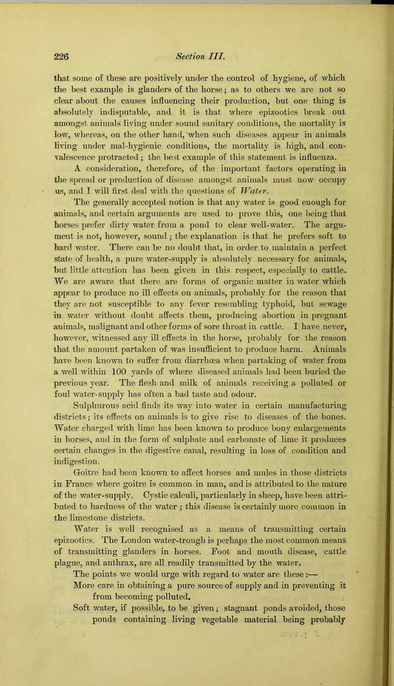 that some of these are positively under the control of hygiene, of which the best example is glanders of the horse; as to others we are not so clear about the causes influencing their production, but one thing is absolutely indisputable, and it is that where epizootics break out amongst animals living under sound sanitary conditions, the mortality is low, whereas, on the other hand, ’when such diseases appear in animals living under mal-hygienic conditions, the mortality is high, and con- valescence protracted; the best example of this statement is influenza. A consideration, therefore, of the important factors operating in the spread or production of disease amongst animals must now occupy us, and I will first deal with the questions of Water. The generally accepted notion is that any water is good enough for animals, and certain arguments are used to prove this, one being that horses prefer dirty water from a pond to clear well-water. The argu- ment is not, however, sound ; the explanation is that he prefers soft to hard water. There can be no doubt that, in order to maintain a perfect state of health, a pure water-supply is absolutely necessary for animals, but little attention has been given in this respect, especially to cattle. We are aware that there are forms of organic matter in water which appear to produce no ill effects on animals, probably for the reason that they are not susceptible to any fever resembling typhoid, but sewage in water without doubt affects them, producing abortion in pregnant animals, malignant and other forms of sore throat in cattle. I have never, however, witnessed any ill effects in the horse, probably for the reason that the amount partaken of was insufficient to produce harm. Animals have been known to suffer from diarrhoea when partaking of water from a well within 100 yards of where diseased animals had been buried the previous year. The flesh and milk of animals receiving a polluted or foul water-supply has often a bad taste and odour. Sulphurous acid finds its way into water in certain manufacturing districts; its effects on animals is to give rise to diseases of the bones. Water charged with lime has been known to produce bony enlargements in horses, and in the form of sulphate and carbonate of lime it produces certain changes in the digestive canal, resulting in loss of condition and indigestion. Goitre had been known to affect horses and mules in those districts in France where goitre is common in man, and is attributed to the nature of the water-supply. Cystic calculi, particularly in sheep, have been attri-- buted to hardness of the water ; this disease is certainly more common in the limestone districts. Water is well recognised as a means of transmitting certain epizootics. The London water-trough is perhaps the most common means of transmitting glanders in horses. Foot and mouth disease, cattle plague, and anthrax, are all readily transmitted by the water. The points we would urge with regard to water are these:— More care in obtaining a pure source of supply and in preventing it from becoming polluted. Soft water, if possible, to be given; stagnant ponds avoided, those ponds containing living vegetable material being probably