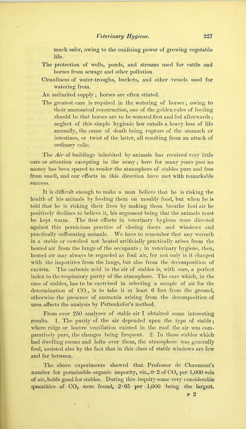 much safer, owing to the oxidising power of growing vegetable life. The protection of wells, ponds, and streams used for cattle and horses from sewage and other pollution- Cleanliness of water-troughs, buckets, and other vessels used for watering from. - An unlimited supply; horses are often stinted. The greatest care is required in the watering of horses ; owing to their anatomical construction, one of the golden rules of feeding should be that horses are to be watered first and fed afterwards ; neglect of this simple hygienic law entails a heavy loss of life annually, the cause of death being rupture of the stomach or intestines, or twist of the latter, all resulting from an attack of ordinary colic. The Air of buildings inhabited by animals has received very little care or attention excepting in the army ; here for many years past no money has been spared to render the atmosphere of stables pure and free from smell, and our efforts in this direction have met with remarkable success. It is difficult enough to make a man believe that he is risking the health of his animals by feeding them on mouldy food, but when he is told that he is risking their lives by making them breathe foul air he positively declines to believe it, his argument being that the animals must be kept warm. The first efforts in veterinary hygiene were directed against this pernicious practice of closing doors and windows and practically suffocating animals. We have to remember that any warmth in a stable or cowshed not heated artificially practically arises from the heated air from the lungs of the occupants ; in veterinary hygiene, then, heated air may always be regarded as foul air, for not only is it charged with the impurities from the lungs, but also from the decomposition of excreta. The carbonic acid in the air of stables is, with care, a perfect index to the respiratory purity of the atmosphere. The care which, in the case of stables, has to be exercised in selecting a sample of air for the determination of CO., is to take it at least 6 feet from the ground, otherwise the presence of ammonia arising from the decomposition of urea affects the analysis by Pettenkofer’s method. From over 250 analyses of stable air I obtained some interesting results. 1. The purity of the air depended upon the type of stable; where ridge or louvre ventilation existed in the roof the air was com- paratively pure, the changes being frequent. 2. In those stables which had dwelling rooms and lofts over them, the atmosphere was generally foul, assisted also by the fact that in this class of stable windows are few and far between. The above experiments showed that Professor de Chaumont’s number for permissible organic impurity, viz,, 0‘2 of CO^ per 1,000 vols of air, holds good for stables. During this inquiry some very considerable quantities of CO^ were found, 2'65 per 1,000 being the largest.