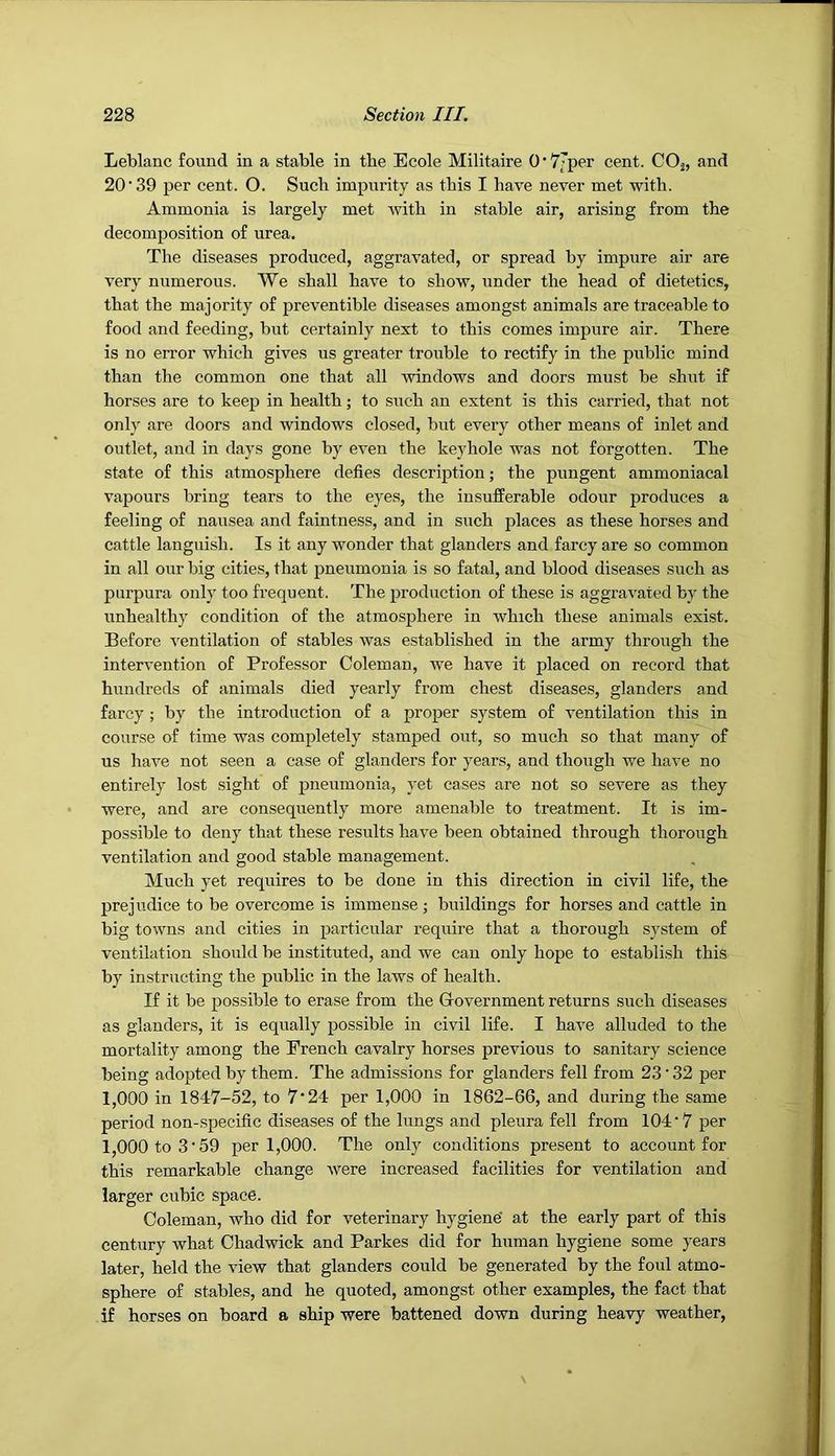 Leblanc found in a stable in tbe Ecole Militaire 0‘7’per cent. COj, and 20'39 per cent. O. Such impurity as tbis I have never met with. Ammonia is largely met with in stable air, arising from the decomposition of urea. The diseases produced, aggravated, or spread by impure air are very numerous. We shall have to show, under the head of dietetics, that the majority of proventible diseases amongst animals are traceable to food and feeding, but certainly next to this comes impure air. There is no error which gives us greater trouble to rectify in the public mind than the common one that all windows and doors must be shut if horses are to keep in health; to such an extent is this carried, that not only are doors and windows closed, but every other means of inlet and outlet, and in days gone by even the keyhole was not forgotten. The state of this atmosphere defies description; the pungent ammoniacal vapours bring tears to the eyes, the insufferable odour produces a feeling of nausea and faintness, and in such places as these horses and cattle languish. Is it any wonder that glanders and farcy are so common in all our big cities, that pneumonia is so fatal, and blood diseases such as purpura only too frequent. The j^roduction of these is aggravated by the unhealthy condition of the atmosphere in which these animals exist. Before ventilation of stables was established in the army through the intervention of Professor Coleman, we have it placed on record that hundreds of animals died yearly from chest diseases, glanders and farcy ; by the introduction of a proper system of ventilation this in course of time was completely stamped out, so much so that many of us have not seen a case of glanders for years, and though we have no entirely lost sight of pneumonia, yet cases are not so severe as they were, and are consequently more amenable to treatment. It is im- possible to deny that these results have been obtained through thorough ventilation and good stable management. Much yet requires to be done in this direction in civil life, the prejudice to be overcome is immense ; buildings for horses and cattle in big towns and cities in particular require that a thorough system of ventilation should be instituted, and we can only hope to establish this by instructing the public in the laws of health. If it be possible to erase from the Government returns such diseases as glanders, it is equally possible in civil life. I have alluded to the mortality among the French cavalry horses previous to sanitary science being adopted by them. The admissions for glanders fell from 23'32 per 1,000 in 1847-52, to 7‘24 per 1,000 in 1862-66, and during the same period non-specific diseases of the lungs and pleura fell from 104 • 7 per 1,000 to 3'59 per 1,000. The only conditions present to account for this remarkable change were increased facilities for ventilation and larger cubic space. Coleman, who did for veterinary hygiene' at the early part of this century what Chadwick and Parkes did for human hygiene some years later, held the view that glanders could be generated by the foul atmo- sphere of stables, and he quoted, amongst other examples, the fact that if horses on board a ship were battened down during heavy weather.