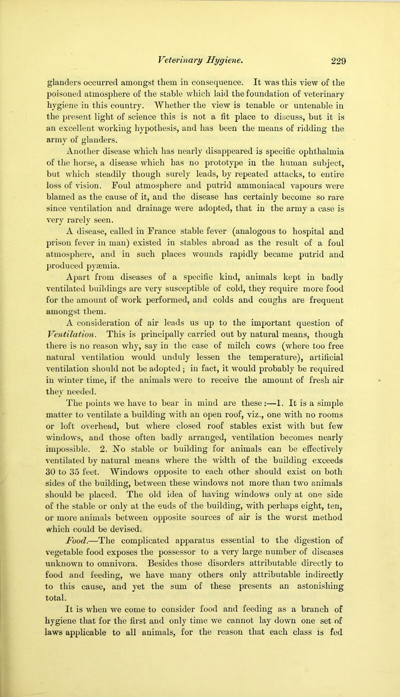 glanders occurred amongst them in consequence. It was this view of the poisoned atmosphere of the stable which laid the foundation of veterinary hygiene in this country. Whether the view is tenable or untenable in the present light of science this is not a fit place to discuss, but it is an excellent working hypothesis, and has been the means of ridding the army of glanders. Another disease which has nearly disappeared is specific ophthalmia of the horse, a disease which has no prototype in the human subject, but which steadily though surely leads, by repeated attacks, to entire loss of vision. Foul atmosphere and putrid ammoniacal vapours were blamed as the cause of it, and the disease has certainly become so rare since ventilation and drainage were adopted, that in the army a case is very rarely seen. A disease, called in France stable fever (analogous to hospital and prison fever in man) existed in stables abroad as the result of a foul atmosphere, and in such places wounds rapidly became putrid and produced pytemia. Apart from diseases of a specific kind, animals kept in badly ventilated buildings are very susceptible of cold, they require more food for the amount of work performed, and colds and coughs are frequent amongst them. A consideration of air leads us up to the important question of Ventilation. This is principally carried out by natural means, though there is no reason why, say in the case of milch cows (where too free natural ventilation would unduly lessen the temperature), artificial ventilation should not be adopted; in fact, it would probably be required in winter time, if the animals were to receive the amount of fresh air they needed. The points we have to bear in mind are these;—1. It is a simple matter to ventilate a building with an open roof, viz., one with no rooms or loft overhead, but where closed roof stables exist with but few windows, and those often badly arranged, ventilation becomes nearly impossible. 2. No stable or building for animals can be effectively ventilated by natural means where the width of the building exceeds 30 to 35 feet. Windows opposite to each other should exist on both sides of the building, between these windows not more than two animals should be placed. The old idea of having windows only at one side of the stable or only at the ends of the building, with perhaps eight, ten, or more animals between opposite sources of air is the worst method which could be devised. Food.—The complicated apparatus essential to the digestion of vegetable food exposes the possessor to a very large number of diseases unknown to omnivora. Besides those disorders attributable directly to food and feeding, we have many others only attributable indirectly to this cause, and yet the sum of these presents an astonishing total. It is when we come to consider food and feeding as a branch of hygiene that for the first and only time we cannot lay down one set of laws applicable to all animals, for the reason that each class is fed
