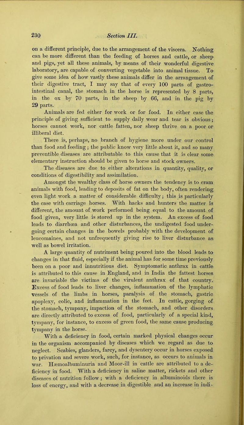 on a different principle, due to the arrangement of the viscera. Nothing can be more different than the feeding of horses and cattle, or sheep and pigs, yet all these animals, by means of their wonderful digestive laboratory, are capable of converting vegetable into animal tissue. To give some idea of how vastly these animals differ in the arrangement of their digestive tract, I may say that of every 100 parts of gastro- intestinal canal, the stomach in the horse is represented by 8 parts, in the ox by 70 parts, in the sheep by 66, and in the pig by 29 parts. Animals are fed either for work or for food. In either case the principle of giving sufficient to supply daily wear and tear is obvious; horses cannot work, nor cattle fatten, nor sheep thrive on a poor or illiberal diet. There is, perhaps, no branch of hygiene more under our control than food and feeding; the public know very little about it, and so many preventible diseases are attributable to this cause that it is clear some elementary instruction should be given to horse and stock owners. The diseases are due to either alterations in quantity, quality, or conditions of digestibility and assimilation. Amongst the wealthy class of horse owners the tendency is to cram animals with food, leading to deposits of fat on the body, often rendering even light work a matter of considerable difficulty; this is particularly the case with carriage horses. With hacks and hunters the matter is different, the amount of work performed being equal to the amount of food given, very little is stored up in the system. An excess of food leads to diarrhoea and other disturbances, the undigested food under- going certain changes in the bowels probably with the development of leucomaines, and not unfrequently giving rise to liver disturbance as well as bowel irritation. A large quantity of nutriment being poured into the blood leads to changes in that fluid, especially if the animal has for some time preAuously been on a poor and innutritions diet. Symptomatic anthrax in cattle is attributed to this cause in England, and in India the fattest horses are invariable the victims of the Aurulent anthrax of that country. Excess of food leads to liver changes, inflammation of the lymphatic vessels of the limbs in horses, paralysis of the stomach, gastric apoplexv, colic, and inflammation in the feet. In cattle, gorging of the stomach, tympany, impaction of the stomach, and other disorders are directly attributed to excess of food, particularly of a special kind, tympany, for instance, to excess of green food, the same cause producing tympany in the horse. With a deficiency in food, certain marked physical changes occur in the organism accompanied by diseases which we regard as due to neglect. Scabies, glanders, farcy, and dysentery occur in horses exposed to privation and severe work, such, for instance, as occurs to animals in war. HEemoalbuminuria and Moor-ill in cattle are attributed to a de- ficiency in food. With a deficiency in saline matter, rickets and other diseases of nutrition follow; with a deficiency in albuminoids there is loss of energy, and with a decrease in digestible and an increase in indi-