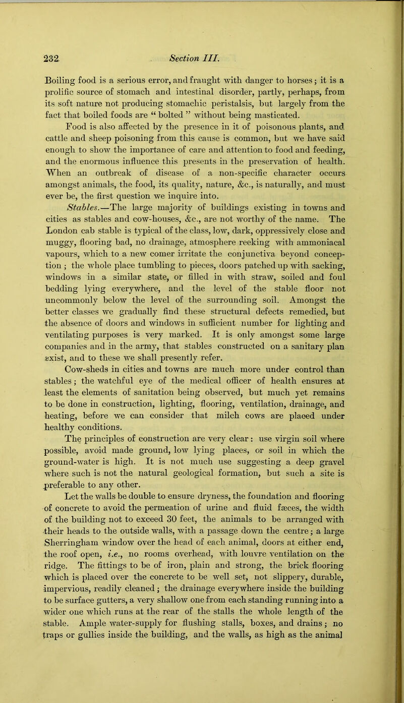 Boiling food is a serious error, and fraught with danger to horses; it is a prolific source of stomach and intestinal disorder, partly, perhaps, from its soft nature not producing stomachic peristalsis, but largely from the fact that boiled foods are “ bolted ” without being masticated. Food is also affected by the presence in it of poisonous plants, and cattle and sheep poisoning from this caiise is common, but we have said enough to show the importance of care and attention to food and feeding, and the enormous influence this presents in the preservation of health. When an outbreak of disease of a non-specific character occurs amongst animals, the food, its quality, nature, &c., is naturally, and must ever be, the first question we inquire into. Stables.—The large majority of buildings existing in towns and cities as stables and cow-houses, &c., are not worthy of the name. The London cab stable is typical of the class, low, dark, oppressively close and muggy, flooring bad, no drainage, atmosphere reeking with ammoniacal vapours, which to a new comer irritate the conjunctiva beyond concep- tion ; the whole place tumbling to pieces, doors patched up with sacking, windows in a similar state, or filled in with straw, soiled and foul bedding lying everywhere, and the level of the stable floor not uncommonly below the level of the surrounding soil. Amongst the better classes we gradually find these structural defects remedied, but the absence of doors and windows in sufficient number for lighting and ventilating purposes is very marked. It is only amongst some large companies and in the army, that stables constructed on a sanitary plan axist, and to these we shall presently refer. Cow-sheds in cities and towns are much more under control than stables; the watchful eye of the medical officer of health ensures at least the elements of sanitation being observed, but much yet remains to be done in construction, lighting, flooring, ventilation, drainage, and heating, before we can consider that milch cows are placed under healthy conditions. The principles of construction are very clear: use virgin soil where possible, avoid made ground, low lying places, or soil in which the ground-water is high. It is not much use suggesting a deep gravel where such is not the natural geological formation, but such a site is preferable to any other. Let the walls be double to ensure chyness, the foundation and flooring of concrete to avoid the permeation of urine and fluid feces, the width of the building not to exceed 30 feet, the animals to be arranged with their heads to the outside walls, with a passage down the centre; a large Sherringham window over the head of each animal, doors at either end, the roof open, i.e., no rooms overhead, with louvre ventilation on the ridge. The fittings to be of iron, plain and strong, the brick flooring which is placed over the concrete to be well set, not slippery, durable, impervious, readily cleaned; the drainage everywhere inside the building to be surface gutters, a very shallow one from each standing running into a wider one which runs at the rear of the stalls the whole length of the stable. Ample water-supply for flushing stalls, boxes, and drains; no traps or gullies inside the building, and the walls, as high as the animal