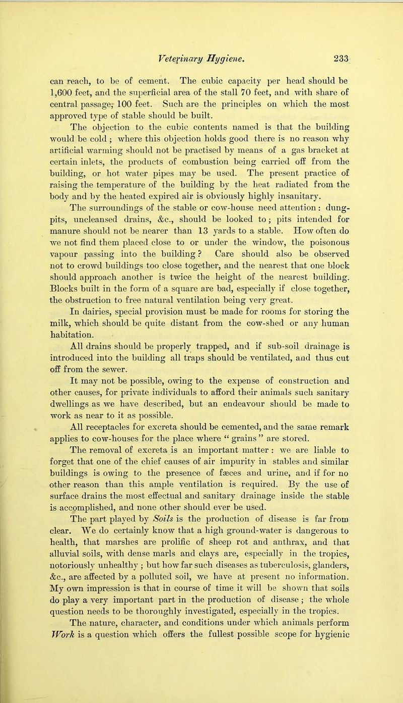 can reach, to be of cement. The cubic capacity per head should be 1,600 feet, and the superficial area of the stall 7 0 feet, and with share of central passage,- 100 feet. Such are the principles on which the most approved type of stable should be built. The objection to the cubic contents named is that the building would be cold ; where this objection holds good there is no reason why artificial warming should not be practised by means of a gas bracket at certain inlets, the products of combustion being carried off from the building, or hot water pipes may be used. The present practice of raising the temperature of the building by the heat radiated from the body and by the heated expired air is obviously highly insanitary. The surroundings of the stable or cow-house need attention : dung- pits, nncleansed drains, &c., should be looked to; pits intended for manure should not be nearer than 13 yards to a stable. How often do we not find them placed close to or under the window, the poisonous vapour passing into the building ? Care should also be observed not to crowd buildings too close together, and the nearest that one block should approach another is twice the height of the nearest building. Blocks built in the form of a square are bad, especially if close together, the obstruction to free natural ventilation being very g^’eat. In dairies, special provision must be made for rooms for storing the milk, which should be quite distant from the cow-shed or any human habitation. All drains should be properly trapped, and if snb-soil drainage is introduced into the building all traps should be ventilated, and thus cut off from the sewer. It may not be possible, owing to the expense of construction and other causes, for private individuals to afford their animals such sanitary dwellings as we have described, but an endeavour should be made to work as near to it as possible. All receptacles for excreta should be cemented, and the same remark applies to cow-honses for the place where “ grains ” are stored. The removal of excreta is an important matter : we are liable to forget that one of the chief causes of air impurity in stables and similar buildings is owing to the presence of faeces and urine, and if for no other reason than this ample ventilation is required. By the use of surface drains the most effectual and sanitary drainage inside the stable is accomplished, and none other should ever be used. The part played by Soils is the production of disease is far from clear. We do certainly know that a high ground-water is dangerous to health, that marshes are prolific of sheep rot and anthrax, and that alluvial soils, with dense marls and clays are, especially in the tropics, notoriously unhealthy ; but how far such diseases as tuberculosis, glanders, &c., are affected by a polluted soil, we have at pre.sent no information. My own impression is that in course of time it will be shown that soils do play a very important part in the production of disease ; the whole question needs to be thoroughly investigated, especially in the tropics. The nature, character, and conditions under which animals perform JVo7’k is a question which offers the fullest possible scope for hygienic