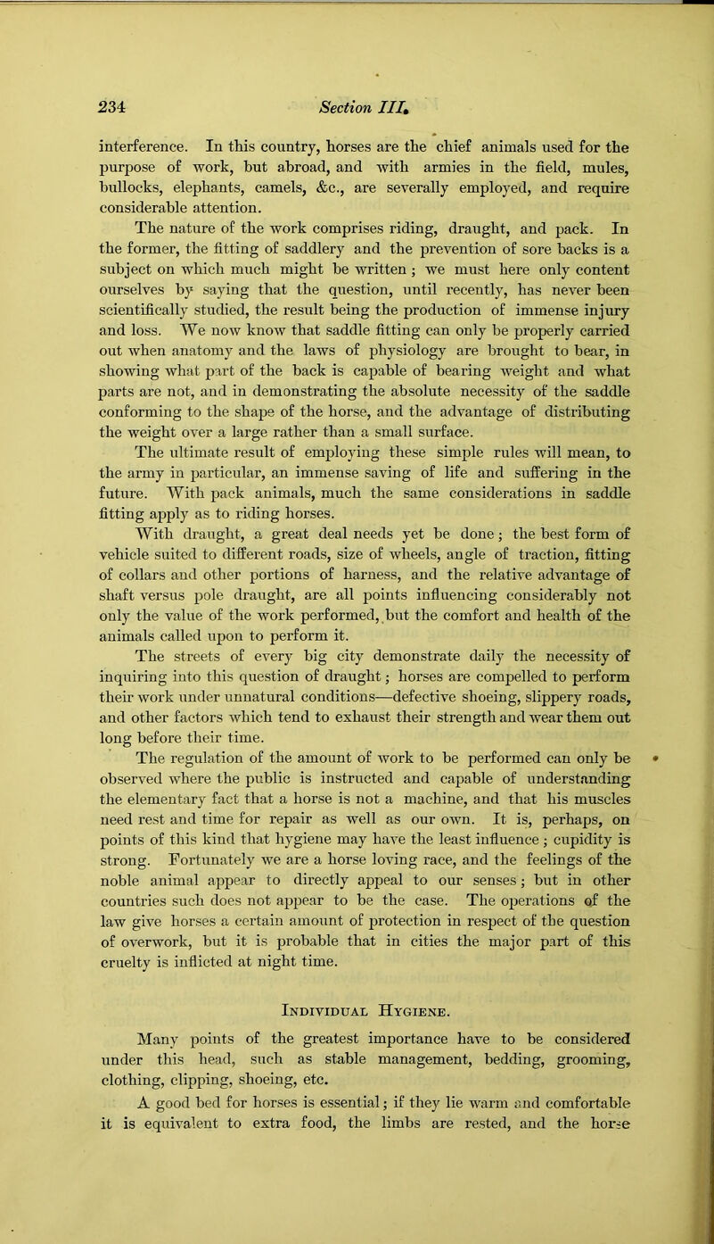 interference. In this country, horses are the chief animals used for the purpose of work, but abroad, and with armies in the field, mules, bullocks, elephants, camels, &c., are severally employed, and require considerable attention. The nature of the work comprises riding, draught, and pack. In the former, the fitting of saddlery and the prevention of sore backs is a subject on which much might be written ; we must here only content ourselves by saying that the question, until recently, has never been scientifically studied, the result being the production of immense injury and loss. We now know that saddle fitting can only be properly carried out when anatomy and the laws of physiology are brought to bear, in showing what part of the back is capable of bearing weight and what parts are not, and in demonstrating the absolute necessity of the saddle conforming to the shape of the horse, and the advantage of distributing the weight over a large rather than a small surface. The ultimate result of employing these simple rules will mean, to the army in particular, an immense saving of life and suffering in the future. With pack animals, much the same considerations in saddle fitting apply as to riding horses. With draught, a great deal needs yet be done; the best form of vehicle suited to different roads, size of wheels, angle of traction, fitting of collars and other portions of harness, and the relative advantage of shaft versus pole draught, are all points influencing considerably not only the value of the work performed, but the comfort and health of the animals called upon to perform it. The streets of every big city demonstrate daily the necessity of inquiring into this question of draught j horses are compelled to perform their work under unnatural conditions—defective shoeing, slippery roads, and other factors which tend to exhaust their strength and wear them out long before their time. The regulation of the amount of work to be performed can only be observed where the public is instructed and capable of understanding the elementary fact that a horse is not a machine, and that his muscles need rest and time for repair as well as our own. It is, perhaps, on points of this kind that hygiene may have the least influence ; cupidity is strong. Fortunately we are a horse loving race, and the feelings of the noble animal appear to directly appeal to our senses; but in other countries such does not appear to be the case. The operations of the law give horses a certain amount of jjrotection in respect of the question of overwork, but it is probable that in cities the major part of this cruelty is inflicted at night time. Individual Hygiene. Many points of the greatest importance have to be considered under this head, such as stable management, bedding, grooming, clothing, clipping, shoeing, etc. A good bed for horses is essential; if they lie warm and comfortable it is equivalent to extra food, the limbs are rested, and the horse