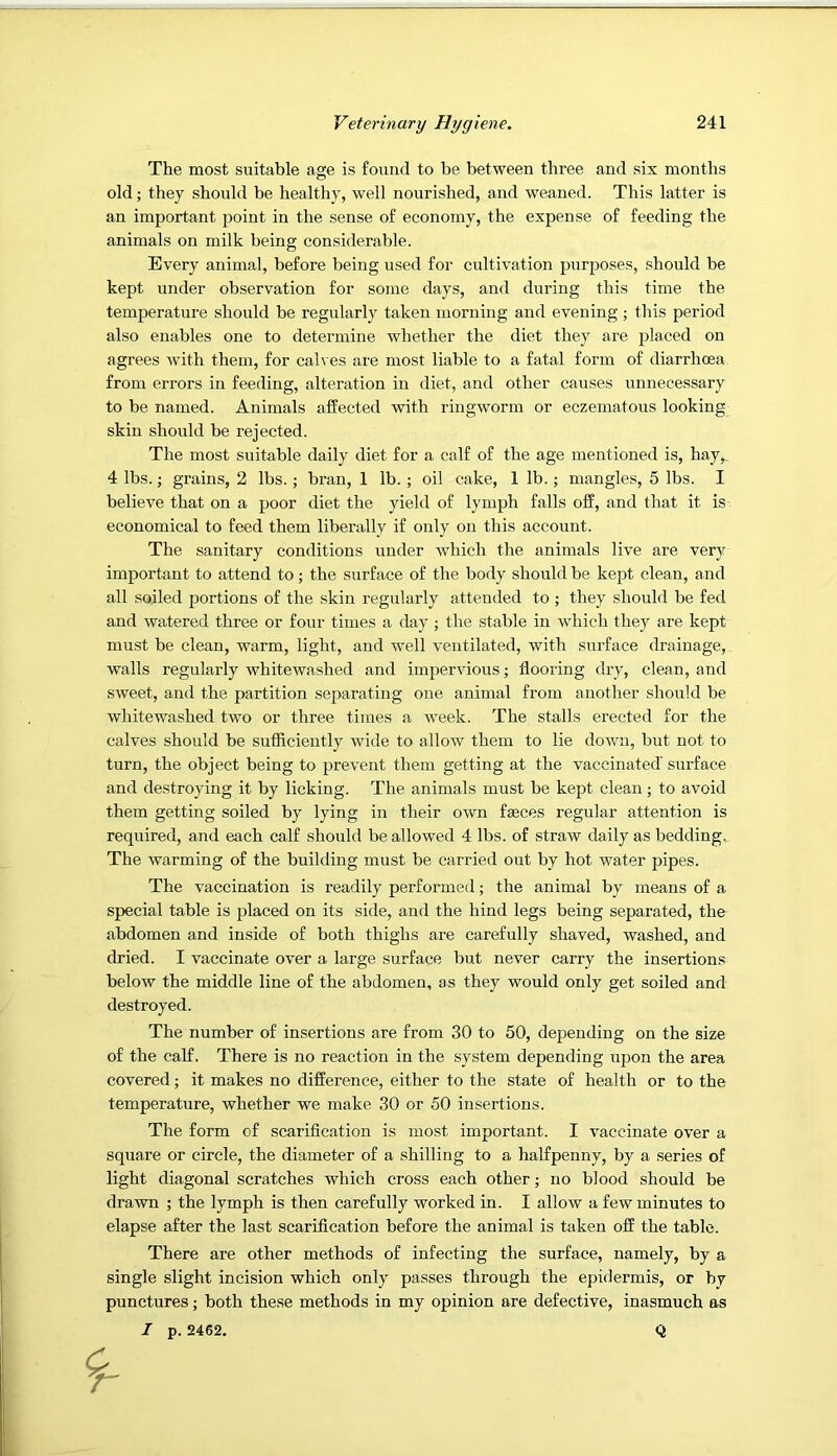 The most suitable age is found to be between three and six months old; they should be healthy, well nourished, and weaned. This latter is an important point in the sense of economy, the expense of feeding the animals on milk being considerable. Every animal, before being used for cultivation purposes, should be kept under observation for some days, and during this time the temperature should be regularly taken morning and evening ; this period also enables one to determine whether the diet they are j^laced on agrees with them, for calves are most liable to a fatal form of diarrhoea from errors in feeding, alteration in diet, and other causes unnecessary to be named. Animals affected with ringworm or eczematous looking skin should be rejected. The most suitable daily diet for a calf of the age mentioned is, hay,. 4 lbs.; grains, 2 lbs.; bran, 1 lb. ; oil cake, 1 lb.; mangles, 5 lbs. I believe that on a poor diet the yield of lymph falls off, and that it is economical to feed them liberally if only on this account. The sanitary conditions under which the animals live are very important to attend to; the surface of the body should be kept clean, and all soiled portions of the skin regularly attended to ; they should be fed and watered three or four times a day ; the stable in which they are kept must be clean, warm, light, and well ventilated, with sxirface drainage, walls regularly whitewashed and impervious; flooring dry, clean, and sweet, and the partition separating one animal from another should be whitewashed two or three times a week. The stalls erected for the calves should be sufficiently wide to allow them to lie down, but not to turn, the object being to prevent them getting at the vaccinated surface and destroying it by licking. The animals must be kept clean; to avoid them getting soiled by lying in their own faeces regular attention is required, and each calf should be allowed 4 lbs. of straw daily as beddings. The warming of the building must be carried out by hot water pipes. The vaccination is readily performed; the animal by means of a special table is placed on its side, and the hind legs being separated, the abdomen and inside of both thighs are carefully shaved, washed, and dried. I vaccinate over a large surface but never carry the insertions below the middle line of the abdomen, as they would only get soiled and destroyed. The number of insertions are from 30 to 50, depending on the size of the calf. There is no reaction in the system depending upon the area covered; it makes no difference, either to the state of health or to the temperature, whether we make 30 or 50 insertions. The form of scariflcation is most important. I vaccinate over a square or circle, the diameter of a shilling to a halfpenny, by a series of light diagonal scratches which cross each other; no blood should be drawn ; the lymph is then carefully worked in. I allow a few minutes to elapse after the last scariflcation before the animal is taken off the table. There are other methods of infecting the surface, namely, by a single slight incision which only passes through the epidermis, or bv punctures; both these methods in my opinion are defective, inasmuch as I p. 2462. Q