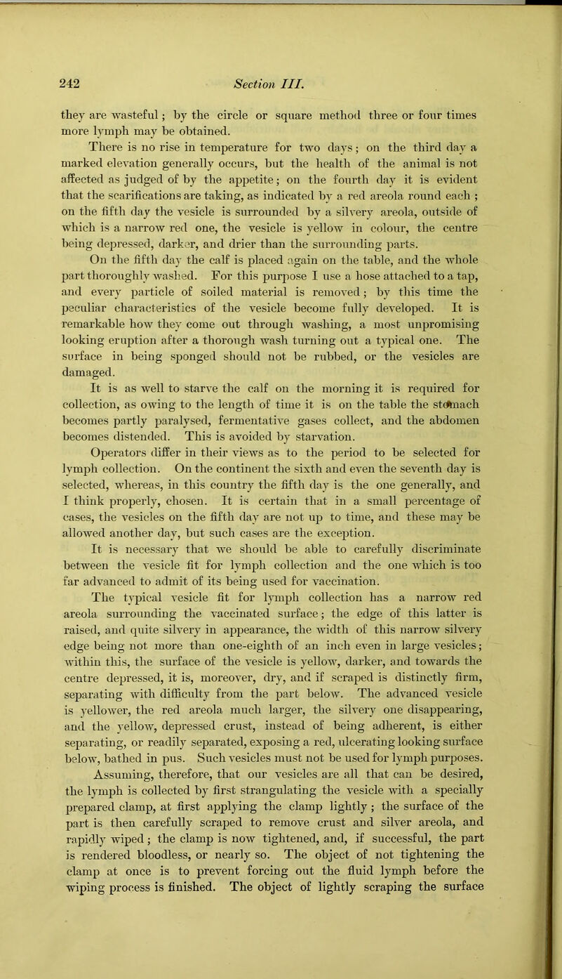 they are wasteful; by the circle or square method three or four times more lymph may be obtained. There is no rise in temperature for two days; on the third day a marked elevation generally occurs, but the health of the animal is not affected as judged of by the appetite; on the fourth day it is evident that the scarifications are taking, as indicated by a red areola round each ; on the fifth day the vesicle is surrounded by a silvery areola, outside of which is a narrow red one, the vesicle is yellow in colour, the centre being depressed, darker, and drier than the siirrounding parts. On the fifth day the calf is placed again on the table, and the whole part thoroughly washed. For this purpose I use a hose attached to a tap, and every particle of soiled material is removed; by this time the peculiar characteristics of the vesicle become fully developed. It is remarkable how they come out through washing, a most unpromising looking eruption after a thorough wash turning out a typical one. The surface in being sponged should not be rubbed, or the vesicles are damaged. It is as well to starve the calf on the morning it is required for collection, as owing to the length of time it is on the table the stdluach becomes partly paralysed, fermentative gases collect, and the abdomen becomes distended. This is avoided by starvation. Operators differ in their views as to the period to be selected for lymph collection. On the continent the sixth and even the seventh day is selected, whereas, in this country the fifth day is the one generally, and I think properly, chosen. It is certain that in a small percentage of cases, the vesicles on the fifth day are not up to time, and these may be allowed another day, but such cases are the exception. It is necessary that we should be able to carefully discriminate between the vesicle fit for lymph collection and the one which is too far advanced to admit of its being used for vaccination. The typical vesicle fit for lymph collection has a narrow red areola surrounding the vaccinated surface; the edge of this latter is raised, and quite silvery in appearance, the width of this narrow silvery edge being not more than one-eighth of an inch even in large vesicles; within this, the surface of the vesicle is yellow, darker, and towards the centre depressed, it is, moreover, dry, and if scraped is distinctly firm, separating with difficulty from the part below. The advanced vesicle is yellower, the red areola much larger, the silvery one disappearing, and the yellow, depressed crust, instead of being adherent, is either separating, or readily separated, exposing a red, ulcerating looking surface below, bathed in pus. Such vesicles must not be used for ljunph purposes. Assuming, therefore, that our vesicles are all that can be desired, the lymph is collected by first strangulating the vesicle with a specially prepared clamp, at first applying the clamp lightly ; the surface of the part is then carefully scraped to remove crust and silver areola, and rapidly wiped ; the clamp is now tightened, and, if successful, the part is rendered bloodless, or nearly so. The object of not tightening the clamp at once is to prevent forcing out the fluid lymph before the wiping process is finished. The object of lightly scraping the surface