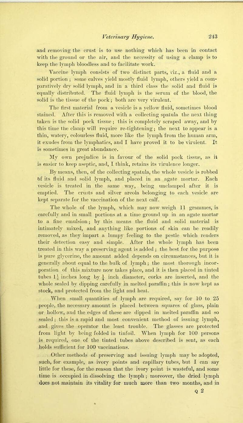 and remoying the crust is to use nothing which has been in contact with the ground or the air, and the necessity of using a clamp is to keep the lymph bloodless and to facilitate work. Vaccine lymph consists of two distinct parts, ciz., a fluid and a solid portion ; some calves yield mostly fluid lymph, others yield a com- paratively dry solid lym])!!, and in a third class the solid and fluid is equally distributed. Tlie fluid lymph is the serum of the blood, the solid is the tissue of the pock; both are very virulent. The first material from a vesicle is a yellow fluid, sometimes blood stained. After this is removed with a collecting spatula the next thing taken is tlie solid pock tissue ; this is completely scraped away, and by this time the clamp will require re-tightening; the next to appear is a thin, water}', colourless fluid, more like the lymph from the human arm, it exudes from the lymphatics, and I have proved it to be virulent. It is sometimes in great abundance. My own prejudice is in favour of the solid jjock tissue, as it is easier to keep aseptic, and, I think, retains its virulence longer. By means, then, of the collecting spatula, the whole vesicle is robbed bf its fluid and solid lymph, and placed in an agate mortar. Each vesicle is treated in the same way, being undamped after it is emptied. The crusts and silver areola belonging to each vesicle are kept separate for the vaccination of the next calf. The whole of the lymph, which may now weigh 11 grammes, is carefully and in small portions at a time ground up in an agate mortar to a fine emulsion; by this means the fluid and solid material is intimately mixed, and anything like portions of skin can be readily removed, as they impart a lumpy feeling to the j)estle which renders their detection easy and simple. After the whole lymph has been treated in this way a preserving agent is added; the best for the purpose is pure glycerine, the amount added depends on circumstances, but it is generally about equal to the bulk of lymph; the most thorough incor- poration of this mixture now takes place, and it is then placed in tinted tubes 1| inches long by ^ inch diameter, corks are inserted, and the whole sealed by dipping carefully in melted paratfin; this is now kept as stock, and protected from the light and heat. When small quantities of lymph are required, say for 10 to 25 people, the necessary amount is placed between squares of glass, plain or hollow, and the edges of these are dipped in melted parafiin and so sealed; this is a rapid and most convenient method of issuing lymph, and gives the operator the least trouble. The glasses are protected from light by being folded in tinfoil. When lymph for 100 persons is required, one of the tinted tubes above described is sent, as each holds sufficient for 100 vaccinations. Other methods of preserving and issuing lymph may be adopted, such, for example, as ivory points and capillary tubes, but I can say little for these, for the reason that the ivory point is wasteful, and some time is occupied in dissolving the lymph; moreover, the dried lymph does not maintain its ■\'itality for much more than two months, and in Q 2