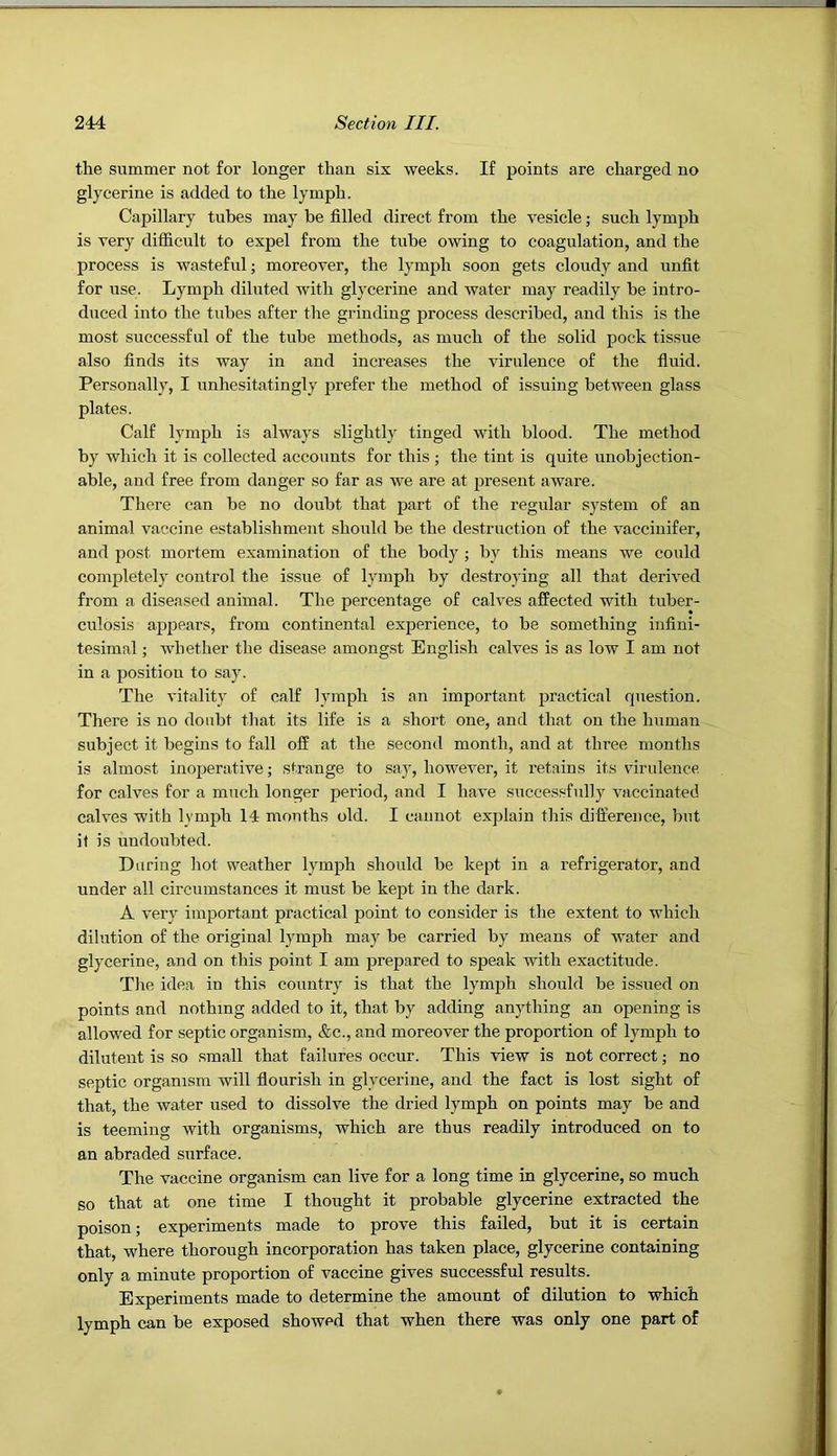 the summer not for longer than six weeks. If points are charged no glycerine is added to the lymph. Capillary tubes may be filled direct from the vesicle; such lymph is very difiicult to expel from the tube owing to coagulation, and the process is wasteful; moreover, the lymph soon gets cloudy and unfit for use. Lymph diluted with glycerine and water may readily be intro- duced into the tubes after the grinding process described, and this is the most successful of the tube methods, as much of the solid pock tissue also finds its way in and increases the virulence of the fiuid. Personally, I unhesitatingly prefer the method of issuing between glass plates. Calf lymph is always slightly tinged with blood. The method by which it is collected accounts for this; the tint is quite unobjection- able, and free from danger so far as we are at present aware. There can be no doubt that part of the regular system of an animal vaccine establishment should be the destruction of the vacciuifer, and post mortem examination of the body ; by this means we could completely control the issue of lymph by destroying all that derived from a diseased animal. The percentage of calves affected with tuber- culosis ai^pears, from continental experience, to be something infini- tesimal ; whether the disease amongst English calves is as low I am not in a position to say. The vitality of calf lymph is an important practical question. There is no doubt that its life is a short one, and that on the human subject it begins to fall off at the second month, and at three months is almost inoperative; strange to say, however, it I’etains its virulence for calves for a much longer period, and I have successfully vaccinated calves with lymph 14 months old. I cannot explain this difference, but it is undoubted. During hot weather lymph should be kept in a refrigerator, and under all circumstances it must be kept in the dark. A very important practical point to consider is the extent to which dilution of the original lymph may be carried by means of water and glycerine, and on this point I am prepared to speak with exactitude. The idea in this country is that the lymph should be issued on points and nothing added to it, that by adding anything an opening is allowed for septic organism, &c., and moreover the proportion of lymph to diluteut is so small that failures occur. This view is not correct; no septic organism will fiourish in glycerine, and the fact is lost sight of that, the water used to dissolve the dried lymph on points may be and is teeming with organisms, which are thus readily introduced on to an abraded surface. The vaccine organism can live for a long time in glycerine, so much so that at one time I thought it probable glycerine extracted the poison; experiments made to prove this failed, but it is certain that, where thorough incorporation has taken place, glycerine containing only a minute proportion of vaccine gives successful results. Experiments made to determine the amount of dilution to which lymph can be exposed showed that when there was only one part of