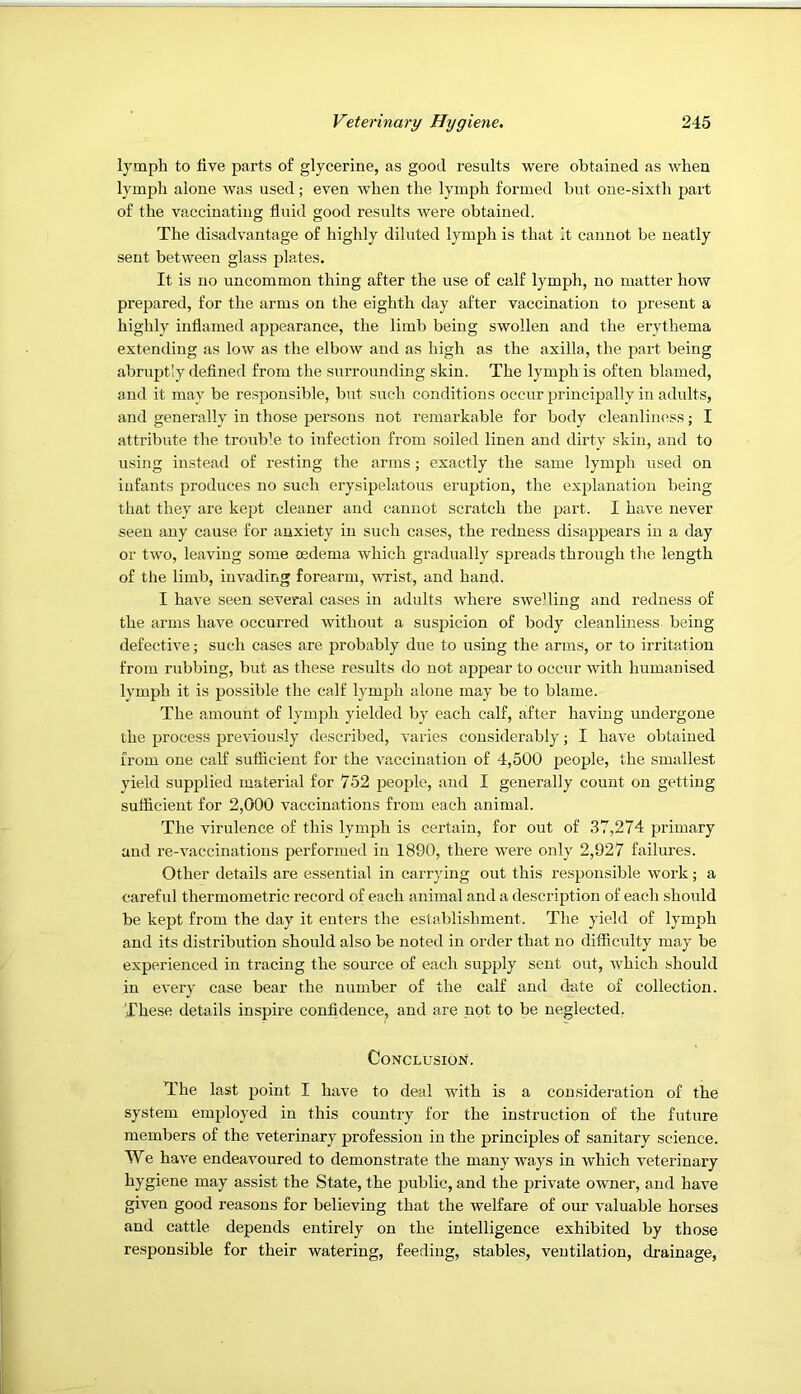 lymph to live parts of glycerine, as good results were obtained as when lymph alone was used; even when the lymph formed but one-sixth part of the vaccinating fluid good results were obtained. The disadvantage of highly diluted lymjfli is that it cannot be neatly sent between glass plates. It is no uncommon thing after the use of calf lymph, no matter how prepared, for the arms on the eighth day after vaccination to present a highly inflamed appearance, the limb being swollen and the erythema extending as low as the elbow and as high as the axilla, the part being abruptly defined from the surrounding skin. The lymph is often blamed, and it may be responsible, but such conditions occur principally in adults, and generally in those persons not remarkable for body cleanliness; I attribute the trouble to infection from soiled linen and dirty skin, and to using instead of resting the arms; exactly the same lymph used on infants produces no such erysipelatous eruption, the explanation being that they are kept cleaner and cannot scratch the part. I have never seen any cause for anxiety in such cases, the redness disappears in a day or two, leaving some cedema which gradually spreads through the length of the limb, invading forearm, wrist, and hand. I have seen several cases in adults where swelling and redness of the arms have occurred without a suspicion of body cleanliness being defective; such cases are probably due to using the arms, or to irritation from rubbing, but as these results do not appear to occur with humanised lymph it is possible the calf lymph alone may be to blame. The amount of lymph yielded by each calf, after having undergone the process previously described, varies considerably; I have obtained from one calf sufficient for the vaccination of 4,500 people, the smallest yield supplied material for 752 people, and I generally count on getting sufficient for 2,000 vaccinations from each animal. The virulence of this lymph is certain, for out of 37,274 primary and re-vaccinations performed in 1890, there were only 2,927 failures. Other details are essential in carrying out this responsible work; a careful thermometric record of each animal and a description of each should be kept from the day it enters the establishment. The yield of lymph and its distribution should also be noted in order that no difficulty may be experienced in tracing the source of each supply sent out, which should in every case bear the number of the calf and date of collection. These details inspire confidence^, and are not to be neglected, Conclusion. The last point I have to deal with is a consideration of the system employed in this country for the instruction of the future members of the veterinary profession in the principles of sanitary science. We have endeavoured to demonstrate the many ways in which veterinary hygiene may assist the State, the public, and the private owner, and have given good reasons for believing that the welfare of our valuable horses and cattle depends entirely on the intelligence exhibited by those responsible for their watering, feeding, stables, ventilation, di-ainage.