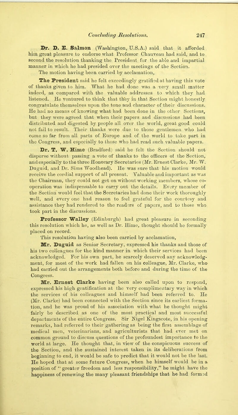 Dr. D. D. Salmon (Washington, U.S.A.) said that it afforded him great pleasure to endorse what Professor Chanveau had said, and to second the resolution thanking the President for the able and impartial manner in which he had presided over the meetings of the Section. The motion having been carried by acclamation. The President said he felt exceedingly gratified at having this vote of thanks given to him. What he had done was a very small matter indeed, as compared with the valuable addresses to which they had listened. He ventured to think that th'ey in that Section might honestly congratulate themselves irpon the tone and character of their discussions. He had no means of knowing what had been done in the other Sections, but they were agreed that when their papers and discussions had been distributed and digested by people all over the world, great good could not fail to result. Their thanks were due to those gentlemen Avho bad come so far from all parts of Europe and of the world to take part in the Congress, and especially to those who had read such valuable papers. Dr. T. W, Hime (Bradford) said he felt the Section should not disperse without passing a vote of thanks to the officers of the Section, and especially to the three Honorary Secretaries (Mr. Ernest Clarke, Mr. W. Duguid, and Dr. Sims Woodhead). He was sure that his motion would receive the cordial support of all present. Valuable and important as was the Chairman, they could not get on without working members, whose co- operation was indispensable to carry out the details. Every member of the Section would feel that the Secretaries had done their work thoroughly well, and every one had reason to feel grateful for the courtesy and assistance they had rendered to the readers of papers, and to those who took part in the discussions. Professor Walley (Edinburgh) had great pleasure in seconding this resolution which he, as well as Dr. Hime, thought should be formally placed on record. This resolution having also been carried by acclamation, Mr. Duguid as Senior Secretary, expressed his thanks and those of his two colleagues for the kind manner in which their services had been acknowledged. For bis own part, he scarcely deserved any acknowledg- ment, for most of the work had fallen on his colleague, Mr. Clarke, who had carried out the arrangements both before and during the time of the Congress. Mr. Ernest Clarke having been also called upon to respond, expressed his high gratification at the very complimentary way in which the services of his colleagues and himself had been referred to. He (Mr. Clarke) had been connected with the Section since its earliest forma- tion, and he was proud of his association with what he thought might fairly be described as one of the most practical and most successful departments of the entire Congress. Sir Nigel Kingscote, in his opening remarks, had referred to their gathering as being the first assemblage of medical men, veterinarians, and agriculturists that had ever met on common ground to discuss questions of the profoundest importance to the world at large. He thought that, in view of the conspicuous success of the Section, and the sustained interest taken in its deliberations from beginning to end, it would be safe to predict that it would not be the last. He hoped that at some future Congress, when he himself would be in a position of “ greater freedom and less responsibility,” he might have the happiness of renewing the many pleasant friendships that he had formed