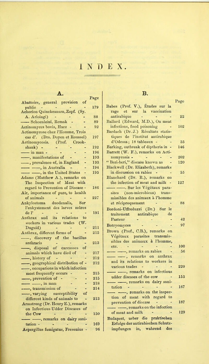 INDEX A. Page Abattoirs, general provision of public - - - - 179 Achorion Quinckeanum,Zopf. (Sy. A. Arloingi) - - - 88 Scboenleini, Eemak - - 89 Actinomyces bovis, Harz - - 92 Actinomycose cbez I’Homme, Trois cas d’. (Drs. Doyen et Roussel) 197 Actinomycosis. (Prof. Crook- sbank) - - - - 192 in man - - - - 196 , manifestations of - - 193 , prevalence of, in England - 193 , in Australia - - 194 , in tbe United States - 195 Adams (Matthew A.), remarks on The Inspection of Meat with regard to Prevention of Disease - 186 Air, importance of pure, to health of animals - - - 227 Ankj'lostoma duodenalis, Sur Tenkystement des larves mures de r - - - - 191 Anthrax and its relations to workers in various trades (W. Duguid) - - - 211 Anthrax, different forms of - 215 , discovery of the bacillus anthracis - - - 213 , disposal of carcasses of animals which have died of - 217 , history of - - - 212 , geographical distribution of - 212 , occupations in which infection most frequently occurs - - 215 , prevention of - - - 215 , in man - - 218 , transmission of - - 214 , varying susceptibility of different kinds of animals to - 213 Armstrong (Dr. Henry E.), remarks on Infectious Udder Diseases of the Cow - - - 150 , remarks on dairy sani- tation - - - - 169 Aspergillus fumigatus, Fresenius - 96 B. Page Babes (Prof. V.), Etudes sur la rage et sur la vaccination antirabique - - - 22 Ballard (Edward, M.D.), On meat infections, food poisoning - 102 Bardach (Dr. J.) Resultats statis- tiques de I’institut antirabique d’Odessa; 18 tableaux - - 35 Barking, outbreak of diptheria in - 146 Barrett (W. F.), remarks on Acti- nomycosis - - - - 202 “ Beri-beri,” disease known as - 120 Blackwell (Dr. Elizabeth), remarks in discussion on rabies - - 55 Blanchard (Dr. E.), remarks on the infection of meat and milk - 127 . Sur les Vegetaux para- sites (non-microbiens) trans- missibles des animaux I’homme et reciproquement - - 88 Bordoni-Ufireduzzi (Dr.) Sur le traitement antirabique de Pasteur - - - 42 Botryomyces - - - 97 Brown (Prof., C.B.), remarks on Vogetaux parasites transmis- sibles des animaux k I’homme, etc. - - - - 100 , remarks on rabies - 56 , remarks on anthrax and its relations to workers in various trades - - - 220 , remarks on infectious udder diseases of the cow - 153 , remarks on dairy sani- tation - - - - 167 , remarks on the inspec- tion of meat with regard to prevention of disease - - 187 , remarks on the infection of meat and milk - - 129 Budapest, ueber die praktischen Erfolge der antirabischen Schutz- impfungen in, wahrend des